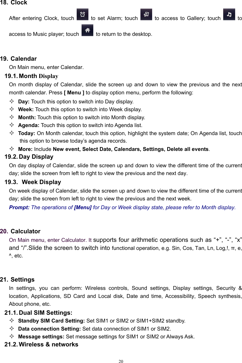   2018. Clock After entering Clock, touch   to set Alarm; touch   to access to Gallery; touch   to access to Music player; touch    to return to the desktop.    19. Calendar On Main menu, enter Calendar.  19.1. Month Display On month display of Calendar, slide the screen up and down to view the previous and the next month calendar. Press [ Menu ] to display option menu, perform the following:  Day: Touch this option to switch into Day display.  Week: Touch this option to switch into Week display.  Month: Touch this option to switch into Month display.  Agenda: Touch this option to switch into Agenda list.  Today: On Month calendar, touch this option, highlight the system date; On Agenda list, touch this option to browse today’s agenda records.  More: Include New event, Select Date, Calendars, Settings, Delete all events. 19.2. Day  Display On day display of Calendar, slide the screen up and down to view the different time of the current day; slide the screen from left to right to view the previous and the next day.     19.3.   Week  Display On week display of Calendar, slide the screen up and down to view the different time of the current day; slide the screen from left to right to view the previous and the next week.     Prompt: The operations of [Menu] for Day or Week display state, please refer to Month display.  20. Calculator  On Main menu, enter Calculator. It supports four arithmetic operations such as “+”, “-”, “x” and “/”.Slide the screen to switch into functional operation, e.g. Sin, Cos, Tan, Ln, Log,!, π, e,   ^, etc.  21. Settings In settings, you can perform: Wireless controls, Sound settings, Display settings, Security &amp; location, Applications, SD Card and Local disk, Date and time, Accessibility, Speech synthesis, About phone, etc. 21.1. Dual  SIM  Settings:  Standby SIM Card Setting: Set SIM1 or SIM2 or SIM1+SIM2 standby.  Data connection Setting: Set data connection of SIM1 or SIM2.  Message settings: Set message settings for SIM1 or SIM2 or Always Ask. 21.2. Wireless &amp; networks 