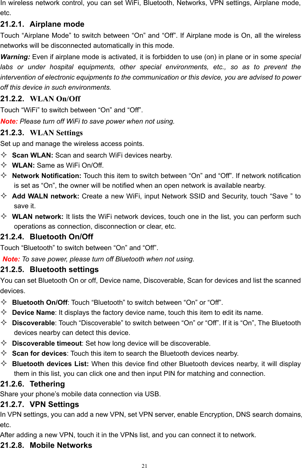   21In wireless network control, you can set WiFi, Bluetooth, Networks, VPN settings, Airplane mode, etc.  21.2.1. Airplane mode Touch “Airplane Mode” to switch between “On” and “Off”. If Airplane mode is On, all the wireless networks will be disconnected automatically in this mode. Warning: Even if airplane mode is activated, it is forbidden to use (on) in plane or in some special labs or under hospital equipments, other special environments, etc., so as to prevent the intervention of electronic equipments to the communication or this device, you are advised to power off this device in such environments.   21.2.2.  WLAN On/Off Touch “WiFi” to switch between “On” and “Off”. Note: Please turn off WiFi to save power when not using. 21.2.3.  WLAN Settings Set up and manage the wireless access points.  Scan WLAN: Scan and search WiFi devices nearby.  WLAN: Same as WiFi On/Off.  Network Notification: Touch this item to switch between “On” and “Off”. If network notification is set as “On”, the owner will be notified when an open network is available nearby.  Add WALN network: Create a new WiFi, input Network SSID and Security, touch “Save ” to save it.  WLAN network: It lists the WiFi network devices, touch one in the list, you can perform such operations as connection, disconnection or clear, etc.     21.2.4. Bluetooth On/Off Touch “Bluetooth” to switch between “On” and “Off”. Note: To save power, please turn off Bluetooth when not using. 21.2.5. Bluetooth settings You can set Bluetooth On or off, Device name, Discoverable, Scan for devices and list the scanned devices.  Bluetooth On/Off: Touch “Bluetooth” to switch between “On” or “Off”.  Device Name: It displays the factory device name, touch this item to edit its name.  Discoverable: Touch “Discoverable” to switch between “On” or “Off”. If it is “On”, The Bluetooth devices nearby can detect this device.  Discoverable timeout: Set how long device will be discoverable.  Scan for devices: Touch this item to search the Bluetooth devices nearby.  Bluetooth devices List: When this device find other Bluetooth devices nearby, it will display them in this list, you can click one and then input PIN for matching and connection. 21.2.6. Tethering Share your phone’s mobile data connection via USB.   21.2.7. VPN Settings In VPN settings, you can add a new VPN, set VPN server, enable Encryption, DNS search domains, etc.  After adding a new VPN, touch it in the VPNs list, and you can connect it to network.   21.2.8. Mobile Networks 