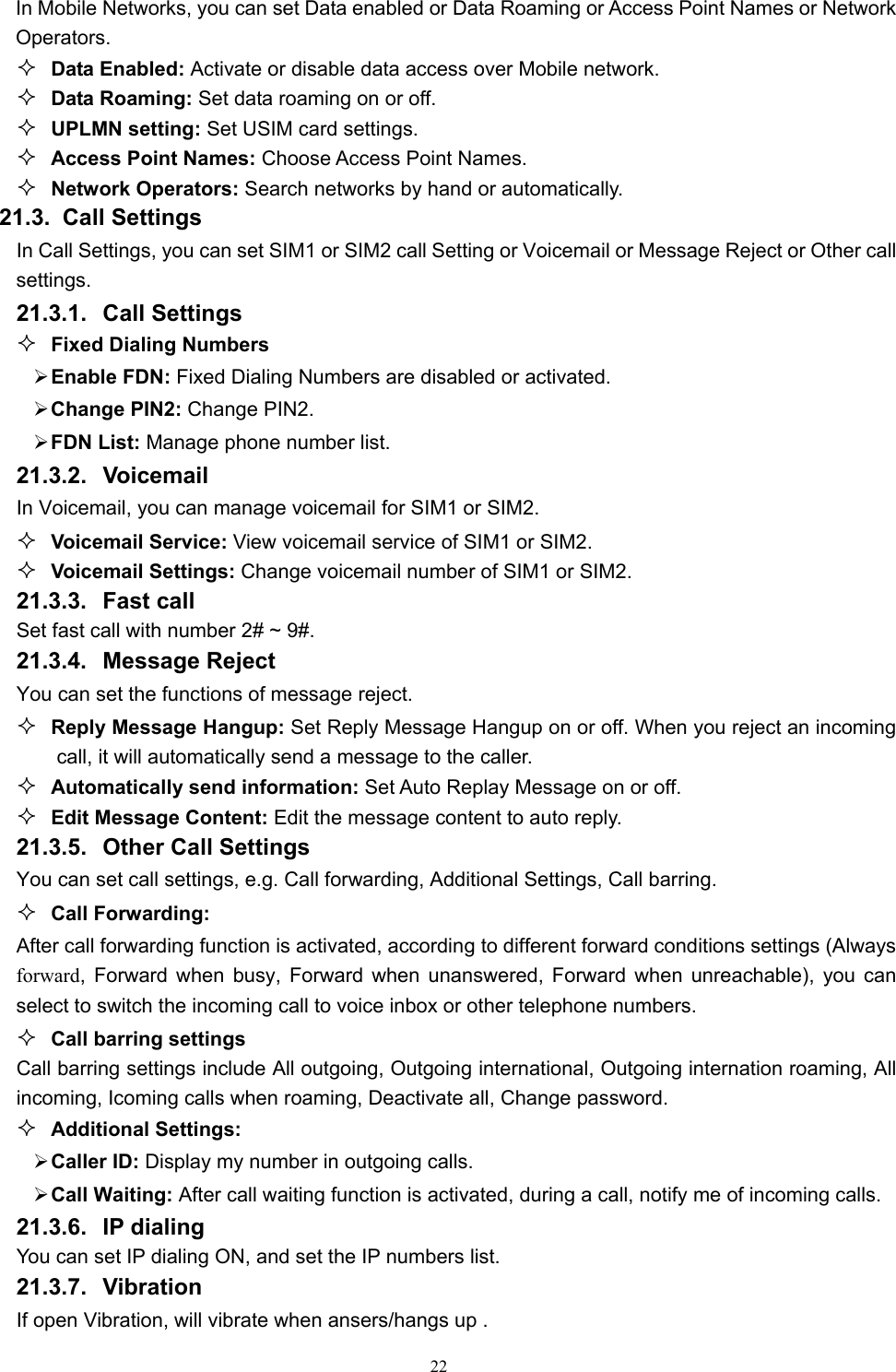   22In Mobile Networks, you can set Data enabled or Data Roaming or Access Point Names or Network Operators.  Data Enabled: Activate or disable data access over Mobile network.  Data Roaming: Set data roaming on or off.  UPLMN setting: Set USIM card settings.  Access Point Names: Choose Access Point Names.  Network Operators: Search networks by hand or automatically. 21.3.  Call Settings In Call Settings, you can set SIM1 or SIM2 call Setting or Voicemail or Message Reject or Other call settings. 21.3.1. Call Settings  Fixed Dialing Numbers ¾ Enable FDN: Fixed Dialing Numbers are disabled or activated. ¾ Change PIN2: Change PIN2. ¾ FDN List: Manage phone number list. 21.3.2. Voicemail In Voicemail, you can manage voicemail for SIM1 or SIM2.  Voicemail Service: View voicemail service of SIM1 or SIM2.  Voicemail Settings: Change voicemail number of SIM1 or SIM2. 21.3.3. Fast call Set fast call with number 2# ~ 9#. 21.3.4. Message Reject You can set the functions of message reject.  Reply Message Hangup: Set Reply Message Hangup on or off. When you reject an incoming call, it will automatically send a message to the caller.  Automatically send information: Set Auto Replay Message on or off.  Edit Message Content: Edit the message content to auto reply. 21.3.5. Other Call Settings You can set call settings, e.g. Call forwarding, Additional Settings, Call barring.  Call Forwarding: After call forwarding function is activated, according to different forward conditions settings (Always forward, Forward when busy, Forward when unanswered, Forward when unreachable), you can select to switch the incoming call to voice inbox or other telephone numbers.      Call barring settings Call barring settings include All outgoing, Outgoing international, Outgoing internation roaming, All incoming, Icoming calls when roaming, Deactivate all, Change password.  Additional Settings: ¾ Caller ID: Display my number in outgoing calls. ¾ Call Waiting: After call waiting function is activated, during a call, notify me of incoming calls. 21.3.6. IP dialing You can set IP dialing ON, and set the IP numbers list. 21.3.7. Vibration If open Vibration, will vibrate when ansers/hangs up .   