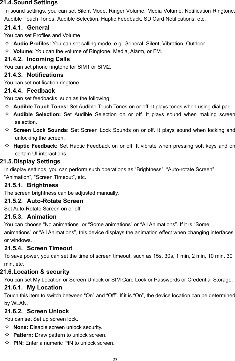   2321.4. Sound Settings In sound settings, you can set Silent Mode, Ringer Volume, Media Volume, Notification Ringtone, Audible Touch Tones, Audible Selection, Haptic Feedback, SD Card Notifications, etc. 21.4.1. General You can set Profiles and Volume.  Audio Profiles: You can set calling mode, e.g. General, Silent, Vibration, Outdoor.  Volume: You can the volume of Ringtone, Media, Alarm, or FM. 21.4.2. Incoming Calls You can set phone ringtone for SIM1 or SIM2. 21.4.3. Notifications You can set notification ringtone. 21.4.4. Feedback You can set feedbacks, such as the following:  Audible Touch Tones: Set Audible Touch Tones on or off. It plays tones when using dial pad.  Audible Selection: Set Audible Selection on or off. It plays sound when making screen selection.  Screen Lock Sounds: Set Screen Lock Sounds on or off. It plays sound when locking and unlocking the screen.  Haptic Feedback: Set Haptic Feedback on or off. It vibrate when pressing soft keys and on certain UI interactions. 21.5. Display Settings In display settings, you can perform such operations as “Brightness”, “Auto-rotate Screen”, “Animation”, “Screen Timeout”, etc. 21.5.1. Brightness The screen brightness can be adjusted manually. 21.5.2. Auto-Rotate Screen Set Auto-Rotate Screen on or off. 21.5.3. Animation You can choose “No animations” or “Some animations” or “All Animations”. If it is “Some animations” or “All Animations”, this device displays the animation effect when changing interfaces or windows.   21.5.4. Screen Timeout To save power, you can set the time of screen timeout, such as 15s, 30s, 1 min, 2 min, 10 min, 30 min, etc.   21.6. Location &amp; security You can set My Location or Screen Unlock or SIM Card Lock or Passwords or Credential Storage. 21.6.1. My Location Touch this item to switch between “On” and “Off”. If it is “On”, the device location can be determined by WLAN. 21.6.2. Screen Unlock You can set Set up screen lock.  None: Disable screen unlock security.  Pattern: Draw pattern to unlock screen.  PIN: Enter a numeric PIN to unlock screen. 