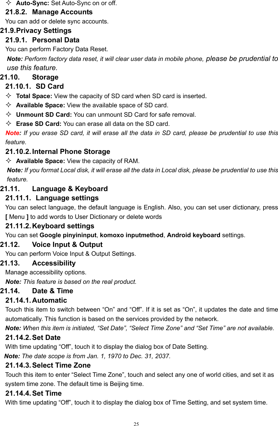   25 Auto-Sync: Set Auto-Sync on or off.    21.8.2. Manage Accounts You can add or delete sync accounts. 21.9. Privacy Settings 21.9.1. Personal Data You can perform Factory Data Reset. Note: Perform factory data reset, it will clear user data in mobile phone, please be prudential to use this feature. 21.10. Storage 21.10.1.   SD  Card  Total Space: View the capacity of SD card when SD card is inserted.  Available Space: View the available space of SD card.  Unmount SD Card: You can unmount SD Card for safe removal.  Erase SD Card: You can erase all data on the SD card. Note: If you erase SD card, it will erase all the data in SD card, please be prudential to use this feature. 21.10.2. Internal Phone Storage  Available Space: View the capacity of RAM. Note: If you format Local disk, it will erase all the data in Local disk, please be prudential to use this feature. 21.11. Language &amp; Keyboard 21.11.1.   Language  settings You can select language, the default language is English. Also, you can set user dictionary, press [ Menu ] to add words to User Dictionary or delete words 21.11.2. Keyboard  settings You can set Google pinyininput, komoxo inputmethod, Android keyboard settings. 21.12.  Voice Input &amp; Output You can perform Voice Input &amp; Output Settings. 21.13. Accessibility Manage accessibility options.   Note: This feature is based on the real product. 21.14.  Date &amp; Time 21.14.1. Automatic   Touch this item to switch between “On” and “Off”. If it is set as “On”, it updates the date and time automatically. This function is based on the services provided by the network. Note: When this item is initiated, “Set Date”, “Select Time Zone” and “Set Time” are not available. 21.14.2. Set  Date With time updating “Off”, touch it to display the dialog box of Date Setting.   Note: The date scope is from Jan. 1, 1970 to Dec. 31, 2037.   21.14.3. Select Time Zone Touch this item to enter “Select Time Zone”, touch and select any one of world cities, and set it as system time zone. The default time is Beijing time.   21.14.4. Set  Time With time updating “Off”, touch it to display the dialog box of Time Setting, and set system time.   