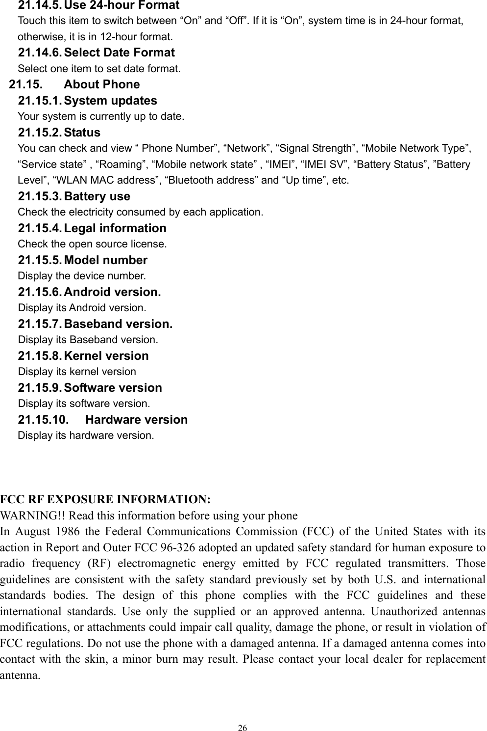   2621.14.5. Use 24-hour Format   Touch this item to switch between “On” and “Off”. If it is “On”, system time is in 24-hour format, otherwise, it is in 12-hour format.     21.14.6. Select Date Format Select one item to set date format.   21.15. About Phone 21.15.1. System  updates Your system is currently up to date. 21.15.2. Status You can check and view “ Phone Number”, “Network”, “Signal Strength”, “Mobile Network Type”, “Service state” , “Roaming”, “Mobile network state” , “IMEI”, “IMEI SV”, “Battery Status”, ”Battery Level”, “WLAN MAC address”, “Bluetooth address” and “Up time”, etc. 21.15.3. Battery  use Check the electricity consumed by each application. 21.15.4. Legal  information   Check the open source license. 21.15.5. Model  number Display the device number. 21.15.6. Android  version. Display its Android version. 21.15.7. Baseband  version. Display its Baseband version. 21.15.8. Kernel  version Display its kernel version 21.15.9. Software  version Display its software version. 21.15.10. Hardware version Display its hardware version.     FCC RF EXPOSURE INFORMATION: WARNING!! Read this information before using your phone In August 1986 the Federal Communications Commission (FCC) of the United States with its action in Report and Outer FCC 96-326 adopted an updated safety standard for human exposure to radio frequency (RF) electromagnetic energy emitted by FCC regulated transmitters. Those guidelines are consistent with the safety standard previously set by both U.S. and international standards bodies. The design of this phone complies with the FCC guidelines and these international standards. Use only the supplied or an approved antenna. Unauthorized antennas modifications, or attachments could impair call quality, damage the phone, or result in violation of FCC regulations. Do not use the phone with a damaged antenna. If a damaged antenna comes into contact with the skin, a minor burn may result. Please contact your local dealer for replacement antenna.  