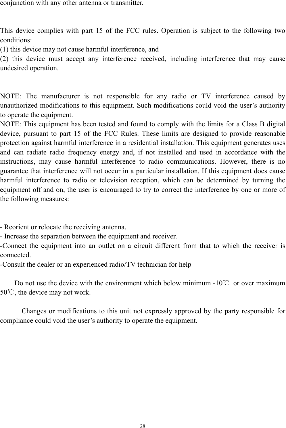   28conjunction with any other antenna or transmitter.   This device complies with part 15 of the FCC rules. Operation is subject to the following two conditions: (1) this device may not cause harmful interference, and (2) this device must accept any interference received, including interference that may cause undesired operation.   NOTE: The manufacturer is not responsible for any radio or TV interference caused by unauthorized modifications to this equipment. Such modifications could void the user’s authority to operate the equipment. NOTE: This equipment has been tested and found to comply with the limits for a Class B digital device, pursuant to part 15 of the FCC Rules. These limits are designed to provide reasonable protection against harmful interference in a residential installation. This equipment generates uses and can radiate radio frequency energy and, if not installed and used in accordance with the instructions, may cause harmful interference to radio communications. However, there is no guarantee that interference will not occur in a particular installation. If this equipment does cause harmful interference to radio or television reception, which can be determined by turning the equipment off and on, the user is encouraged to try to correct the interference by one or more of the following measures:   - Reorient or relocate the receiving antenna. - Increase the separation between the equipment and receiver. -Connect the equipment into an outlet on a circuit different from that to which the receiver is connected. -Consult the dealer or an experienced radio/TV technician for help          Do not use the device with the environment which below minimum -10℃  or over maximum 50℃, the device may not work.        Changes or modifications to this unit not expressly approved by the party responsible for compliance could void the user’s authority to operate the equipment.      