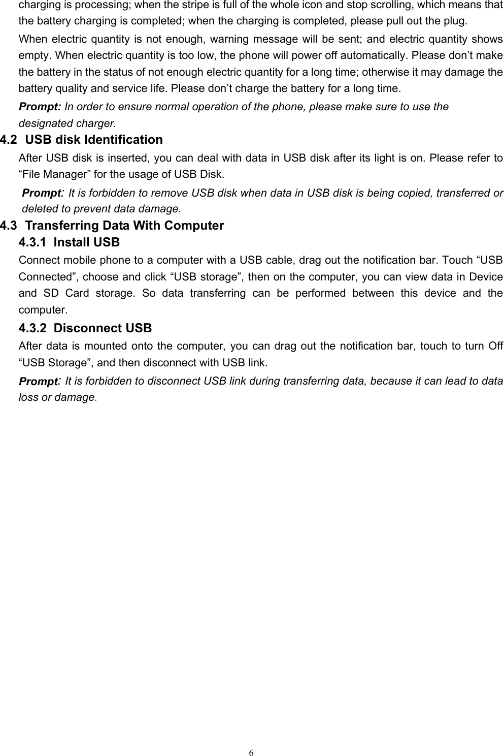   6charging is processing; when the stripe is full of the whole icon and stop scrolling, which means that the battery charging is completed; when the charging is completed, please pull out the plug.       When electric quantity is not enough, warning message will be sent; and electric quantity shows empty. When electric quantity is too low, the phone will power off automatically. Please don’t make the battery in the status of not enough electric quantity for a long time; otherwise it may damage the battery quality and service life. Please don’t charge the battery for a long time.   Prompt: In order to ensure normal operation of the phone, please make sure to use the designated charger.  4.2   USB disk Identification After USB disk is inserted, you can deal with data in USB disk after its light is on. Please refer to “File Manager” for the usage of USB Disk.   Prompt: It is forbidden to remove USB disk when data in USB disk is being copied, transferred or deleted to prevent data damage. 4.3   Transferring Data With Computer   4.3.1  Install USB Connect mobile phone to a computer with a USB cable, drag out the notification bar. Touch “USB Connected”, choose and click “USB storage”, then on the computer, you can view data in Device and SD Card storage. So data transferring can be performed between this device and the computer. 4.3.2  Disconnect USB  After data is mounted onto the computer, you can drag out the notification bar, touch to turn Off “USB Storage”, and then disconnect with USB link. Prompt: It is forbidden to disconnect USB link during transferring data, because it can lead to data loss or damage.               