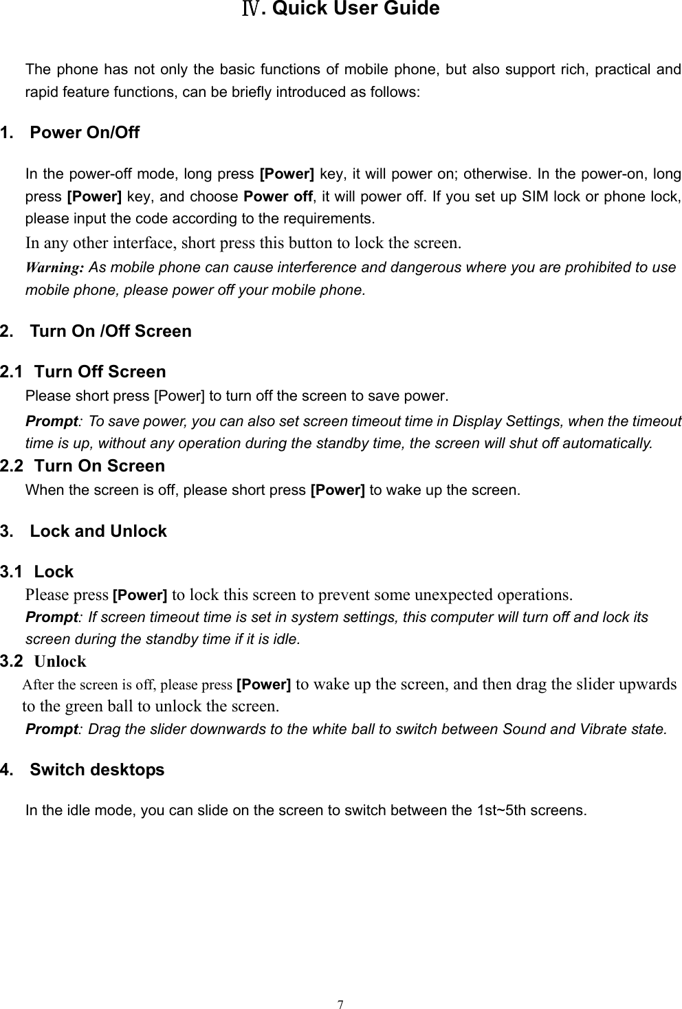   7Ⅳ. Quick User Guide The phone has not only the basic functions of mobile phone, but also support rich, practical and rapid feature functions, can be briefly introduced as follows: 1. Power On/Off  In the power-off mode, long press [Power] key, it will power on; otherwise. In the power-on, long press [Power] key, and choose Power off, it will power off. If you set up SIM lock or phone lock, please input the code according to the requirements. In any other interface, short press this button to lock the screen. Warning: As mobile phone can cause interference and dangerous where you are prohibited to use mobile phone, please power off your mobile phone. 2.  Turn On /Off Screen 2.1   Turn Off Screen Please short press [Power] to turn off the screen to save power. Prompt: To save power, you can also set screen timeout time in Display Settings, when the timeout time is up, without any operation during the standby time, the screen will shut off automatically.     2.2   Turn On Screen When the screen is off, please short press [Power] to wake up the screen. 3.  Lock and Unlock   3.1  Lock  Please press [Power] to lock this screen to prevent some unexpected operations. Prompt: If screen timeout time is set in system settings, this computer will turn off and lock its screen during the standby time if it is idle. 3.2  Unlock After the screen is off, please press [Power] to wake up the screen, and then drag the slider upwards to the green ball to unlock the screen. Prompt: Drag the slider downwards to the white ball to switch between Sound and Vibrate state. 4. Switch desktops In the idle mode, you can slide on the screen to switch between the 1st~5th screens. 