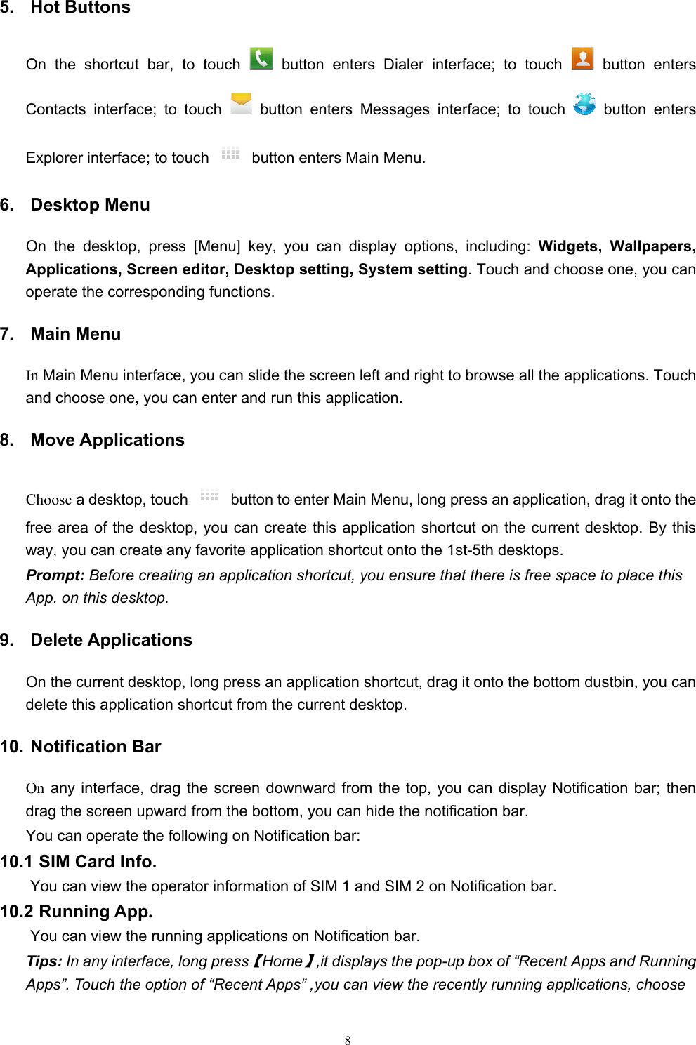   85. Hot Buttons  On the shortcut bar, to touch   button enters Dialer interface; to touch   button enters Contacts interface; to touch   button enters Messages interface; to touch   button enters Explorer interface; to touch    button enters Main Menu. 6. Desktop Menu On the desktop, press [Menu] key, you can display options, including: Widgets, Wallpapers, Applications, Screen editor, Desktop setting, System setting. Touch and choose one, you can operate the corresponding functions. 7. Main Menu In Main Menu interface, you can slide the screen left and right to browse all the applications. Touch and choose one, you can enter and run this application. 8. Move Applications Choose a desktop, touch    button to enter Main Menu, long press an application, drag it onto the free area of the desktop, you can create this application shortcut on the current desktop. By this way, you can create any favorite application shortcut onto the 1st-5th desktops.   Prompt: Before creating an application shortcut, you ensure that there is free space to place this App. on this desktop.   9. Delete Applications On the current desktop, long press an application shortcut, drag it onto the bottom dustbin, you can delete this application shortcut from the current desktop. 10. Notification Bar On any interface, drag the screen downward from the top, you can display Notification bar; then drag the screen upward from the bottom, you can hide the notification bar. You can operate the following on Notification bar: 10.1 SIM Card Info.  You can view the operator information of SIM 1 and SIM 2 on Notification bar. 10.2 Running App.  You can view the running applications on Notification bar. Tips: In any interface, long press【Home】,it displays the pop-up box of “Recent Apps and Running Apps”. Touch the option of “Recent Apps” ,you can view the recently running applications, choose 