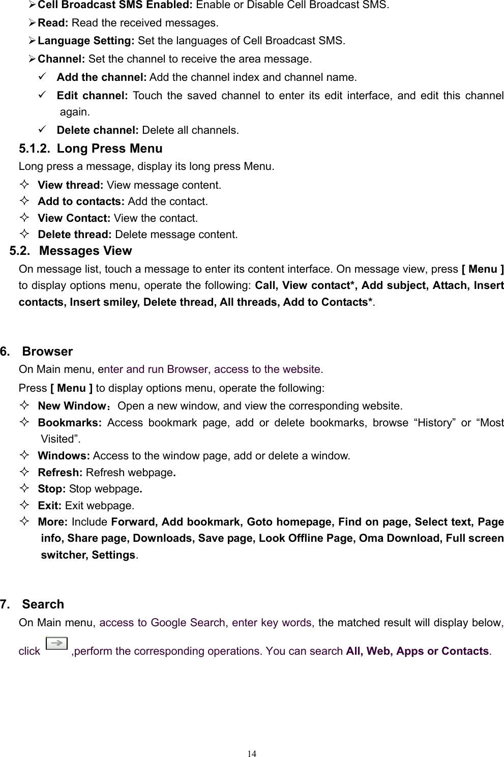   14¾ Cell Broadcast SMS Enabled: Enable or Disable Cell Broadcast SMS. ¾ Read: Read the received messages. ¾ Language Setting: Set the languages of Cell Broadcast SMS. ¾ Channel: Set the channel to receive the area message. 9 Add the channel: Add the channel index and channel name. 9 Edit channel: Touch the saved channel to enter its edit interface, and edit this channel again. 9 Delete channel: Delete all channels.   5.1.2.  Long Press Menu Long press a message, display its long press Menu.  View thread: View message content.  Add to contacts: Add the contact.  View Contact: View the contact.  Delete thread: Delete message content. 5.2. Messages View On message list, touch a message to enter its content interface. On message view, press [ Menu ] to display options menu, operate the following: Call, View contact*, Add subject, Attach, Insert contacts, Insert smiley, Delete thread, All threads, Add to Contacts*.  6. Browser On Main menu, enter and run Browser, access to the website. Press [ Menu ] to display options menu, operate the following:  New Window：Open a new window, and view the corresponding website.  Bookmarks:  Access bookmark page, add or delete bookmarks, browse “History” or “Most Visited”.    Windows: Access to the window page, add or delete a window.  Refresh: Refresh webpage.  Stop: Stop webpage.  Exit: Exit webpage.  More: Include Forward, Add bookmark, Goto homepage, Find on page, Select text, Page info, Share page, Downloads, Save page, Look Offline Page, Oma Download, Full screen switcher, Settings.  7. Search On Main menu, access to Google Search, enter key words, the matched result will display below, click  ,perform the corresponding operations. You can search All, Web, Apps or Contacts.  
