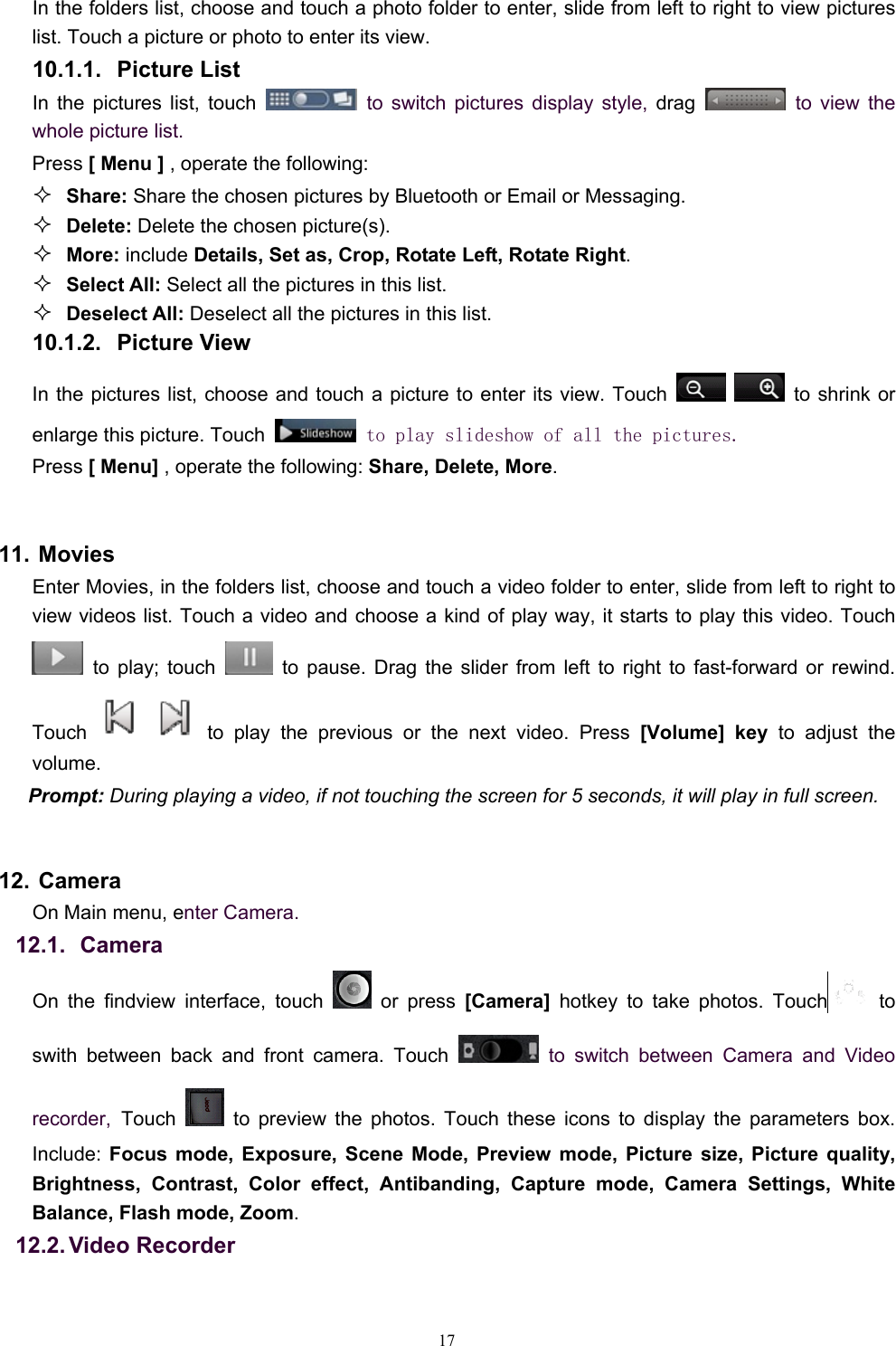   17In the folders list, choose and touch a photo folder to enter, slide from left to right to view pictures list. Touch a picture or photo to enter its view. 10.1.1. Picture List In the pictures list, touch   to switch pictures display style, drag   to view the whole picture list. Press [ Menu ] , operate the following:  Share: Share the chosen pictures by Bluetooth or Email or Messaging.  Delete: Delete the chosen picture(s).  More: include Details, Set as, Crop, Rotate Left, Rotate Right.  Select All: Select all the pictures in this list.  Deselect All: Deselect all the pictures in this list. 10.1.2. Picture View In the pictures list, choose and touch a picture to enter its view. Touch     to shrink or enlarge this picture. Touch   to play slideshow of all the pictures. Press [ Menu] , operate the following: Share, Delete, More.  11. Movies Enter Movies, in the folders list, choose and touch a video folder to enter, slide from left to right to view videos list. Touch a video and choose a kind of play way, it starts to play this video. Touch  to play; touch   to pause. Drag the slider from left to right to fast-forward or rewind. Touch   to play the previous or the next video. Press [Volume] key to adjust the volume. Prompt: During playing a video, if not touching the screen for 5 seconds, it will play in full screen.   12. Camera On Main menu, enter Camera. 12.1.   Camera On the findview interface, touch   or press [Camera]  hotkey to take photos. Touch  to swith between back and front camera. Touch   to switch between Camera and Video recorder, Touch   to preview the photos. Touch these icons to display the parameters box. Include:  Focus mode, Exposure, Scene Mode, Preview mode, Picture size, Picture quality, Brightness, Contrast, Color effect, Antibanding, Capture mode, Camera Settings, White Balance, Flash mode, Zoom. 12.2. Video  Recorder 