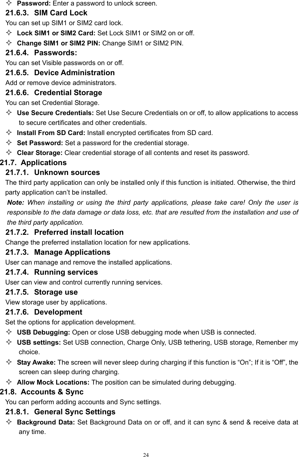   24 Password: Enter a password to unlock screen. 21.6.3. SIM Card Lock You can set up SIM1 or SIM2 card lock.  Lock SIM1 or SIM2 Card: Set Lock SIM1 or SIM2 on or off.  Change SIM1 or SIM2 PIN: Change SIM1 or SIM2 PIN. 21.6.4. Passwords: You can set Visible passwords on or off. 21.6.5. Device Administration Add or remove device administrators. 21.6.6. Credential Storage You can set Credential Storage.  Use Secure Credentials: Set Use Secure Credentials on or off, to allow applications to access to secure certificates and other credentials.  Install From SD Card: Install encrypted certificates from SD card.  Set Password: Set a password for the credential storage.  Clear Storage: Clear credential storage of all contents and reset its password. 21.7.  Applications 21.7.1. Unknown sources  The third party application can only be installed only if this function is initiated. Otherwise, the third party application can’t be installed. Note: When installing or using the third party applications, please take care! Only the user is responsible to the data damage or data loss, etc. that are resulted from the installation and use of the third party application.   21.7.2.  Preferred install location Change the preferred installation location for new applications. 21.7.3. Manage Applications  User can manage and remove the installed applications. 21.7.4. Running services User can view and control currently running services. 21.7.5. Storage use View storage user by applications. 21.7.6. Development  Set the options for application development.    USB Debugging: Open or close USB debugging mode when USB is connected.  USB settings: Set USB connection, Charge Only, USB tethering, USB storage, Remenber my choice.  Stay Awake: The screen will never sleep during charging if this function is “On”; If it is “Off”, the screen can sleep during charging.  Allow Mock Locations: The position can be simulated during debugging.   21.8.   Accounts &amp; Sync You can perform adding accounts and Sync settings. 21.8.1.  General Sync Settings  Background Data: Set Background Data on or off, and it can sync &amp; send &amp; receive data at any time. 