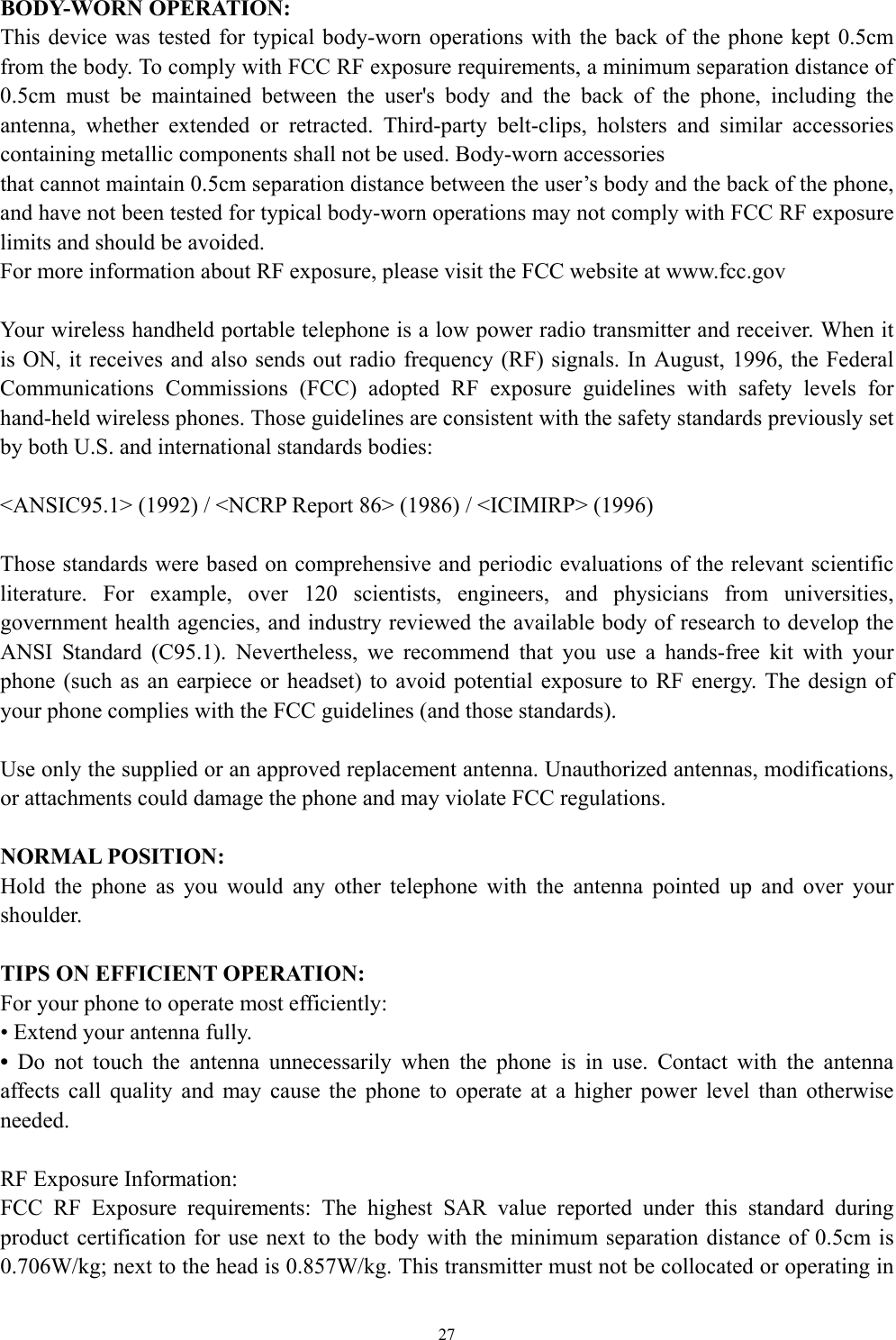   27BODY-WORN OPERATION: This device was tested for typical body-worn operations with the back of the phone kept 0.5cm from the body. To comply with FCC RF exposure requirements, a minimum separation distance of 0.5cm must be maintained between the user&apos;s body and the back of the phone, including the antenna, whether extended or retracted. Third-party belt-clips, holsters and similar accessories containing metallic components shall not be used. Body-worn accessories that cannot maintain 0.5cm separation distance between the user’s body and the back of the phone, and have not been tested for typical body-worn operations may not comply with FCC RF exposure limits and should be avoided. For more information about RF exposure, please visit the FCC website at www.fcc.gov  Your wireless handheld portable telephone is a low power radio transmitter and receiver. When it is ON, it receives and also sends out radio frequency (RF) signals. In August, 1996, the Federal Communications Commissions (FCC) adopted RF exposure guidelines with safety levels for hand-held wireless phones. Those guidelines are consistent with the safety standards previously set by both U.S. and international standards bodies:  &lt;ANSIC95.1&gt; (1992) / &lt;NCRP Report 86&gt; (1986) / &lt;ICIMIRP&gt; (1996)  Those standards were based on comprehensive and periodic evaluations of the relevant scientific literature. For example, over 120 scientists, engineers, and physicians from universities, government health agencies, and industry reviewed the available body of research to develop the ANSI Standard (C95.1). Nevertheless, we recommend that you use a hands-free kit with your phone (such as an earpiece or headset) to avoid potential exposure to RF energy. The design of your phone complies with the FCC guidelines (and those standards).  Use only the supplied or an approved replacement antenna. Unauthorized antennas, modifications, or attachments could damage the phone and may violate FCC regulations.    NORMAL POSITION:   Hold the phone as you would any other telephone with the antenna pointed up and over your shoulder.  TIPS ON EFFICIENT OPERATION:  For your phone to operate most efficiently: • Extend your antenna fully. • Do not touch the antenna unnecessarily when the phone is in use. Contact with the antenna affects call quality and may cause the phone to operate at a higher power level than otherwise needed.  RF Exposure Information: FCC RF Exposure requirements: The highest SAR value reported under this standard during product certification for use next to the body with the minimum separation distance of 0.5cm is 0.706W/kg; next to the head is 0.857W/kg. This transmitter must not be collocated or operating in 