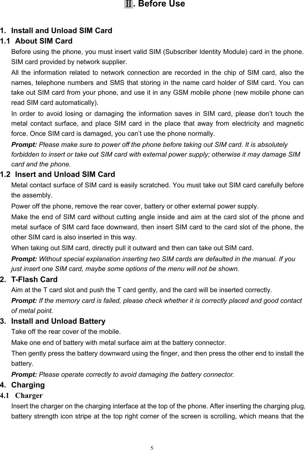   5Ⅱ. Before Use 1.  Install and Unload SIM Card 1.1   About SIM Card Before using the phone, you must insert valid SIM (Subscriber Identity Module) card in the phone. SIM card provided by network supplier. All the information related to network connection are recorded in the chip of SIM card, also the names, telephone numbers and SMS that storing in the name card holder of SIM card. You can take out SIM card from your phone, and use it in any GSM mobile phone (new mobile phone can read SIM card automatically).   In order to avoid losing or damaging the information saves in SIM card, please don’t touch the metal contact surface, and place SIM card in the place that away from electricity and magnetic force. Once SIM card is damaged, you can’t use the phone normally.     Prompt: Please make sure to power off the phone before taking out SIM card. It is absolutely forbidden to insert or take out SIM card with external power supply; otherwise it may damage SIM card and the phone. 1.2   Insert and Unload SIM Card   Metal contact surface of SIM card is easily scratched. You must take out SIM card carefully before the assembly.   Power off the phone, remove the rear cover, battery or other external power supply.   Make the end of SIM card without cutting angle inside and aim at the card slot of the phone and metal surface of SIM card face downward, then insert SIM card to the card slot of the phone, the other SIM card is also inserted in this way.   When taking out SIM card, directly pull it outward and then can take out SIM card.   Prompt: Without special explanation inserting two SIM cards are defaulted in the manual. If you just insert one SIM card, maybe some options of the menu will not be shown.   2. T-Flash Card Aim at the T card slot and push the T card gently, and the card will be inserted correctly.   Prompt: If the memory card is failed, please check whether it is correctly placed and good contact of metal point.   3.  Install and Unload Battery Take off the rear cover of the mobile.   Make one end of battery with metal surface aim at the battery connector.   Then gently press the battery downward using the finger, and then press the other end to install the battery.  Prompt: Please operate correctly to avoid damaging the battery connector.   4. Charging 4.1  Charger Insert the charger on the charging interface at the top of the phone. After inserting the charging plug, battery strength icon stripe at the top right corner of the screen is scrolling, which means that the 