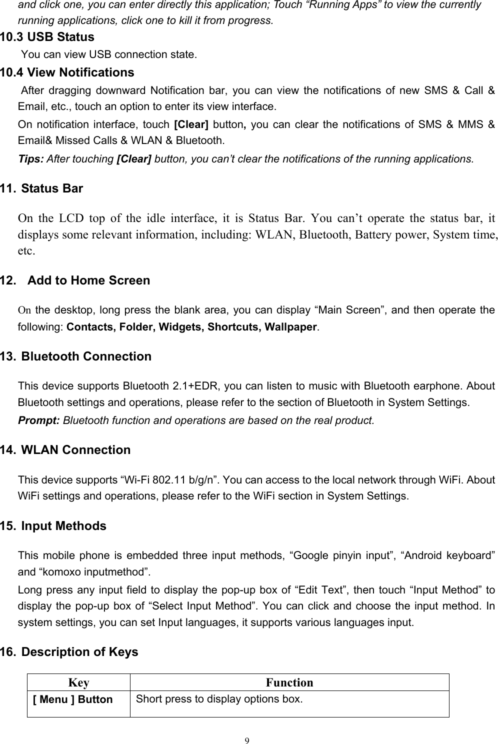   9and click one, you can enter directly this application; Touch “Running Apps” to view the currently running applications, click one to kill it from progress. 10.3 USB Status  You can view USB connection state. 10.4 View Notifications  After dragging downward Notification bar, you can view the notifications of new SMS &amp; Call &amp; Email, etc., touch an option to enter its view interface. On notification interface, touch [Clear]  button, you can clear the notifications of SMS &amp; MMS &amp; Email&amp; Missed Calls &amp; WLAN &amp; Bluetooth. Tips: After touching [Clear] button, you can’t clear the notifications of the running applications. 11. Status Bar On the LCD top of the idle interface, it is Status Bar. You can’t operate the status bar, it displays some relevant information, including: WLAN, Bluetooth, Battery power, System time, etc. 12.   Add to Home Screen On the desktop, long press the blank area, you can display “Main Screen”, and then operate the following: Contacts, Folder, Widgets, Shortcuts, Wallpaper. 13. Bluetooth Connection This device supports Bluetooth 2.1+EDR, you can listen to music with Bluetooth earphone. About Bluetooth settings and operations, please refer to the section of Bluetooth in System Settings. Prompt: Bluetooth function and operations are based on the real product. 14. WLAN Connection   This device supports “Wi-Fi 802.11 b/g/n”. You can access to the local network through WiFi. About WiFi settings and operations, please refer to the WiFi section in System Settings. 15. Input Methods This mobile phone is embedded three input methods, “Google pinyin input”, “Android keyboard” and “komoxo inputmethod”. Long press any input field to display the pop-up box of “Edit Text”, then touch “Input Method” to display the pop-up box of “Select Input Method”. You can click and choose the input method. In system settings, you can set Input languages, it supports various languages input.     16. Description of Keys Key Function [ Menu ] Button  Short press to display options box. 