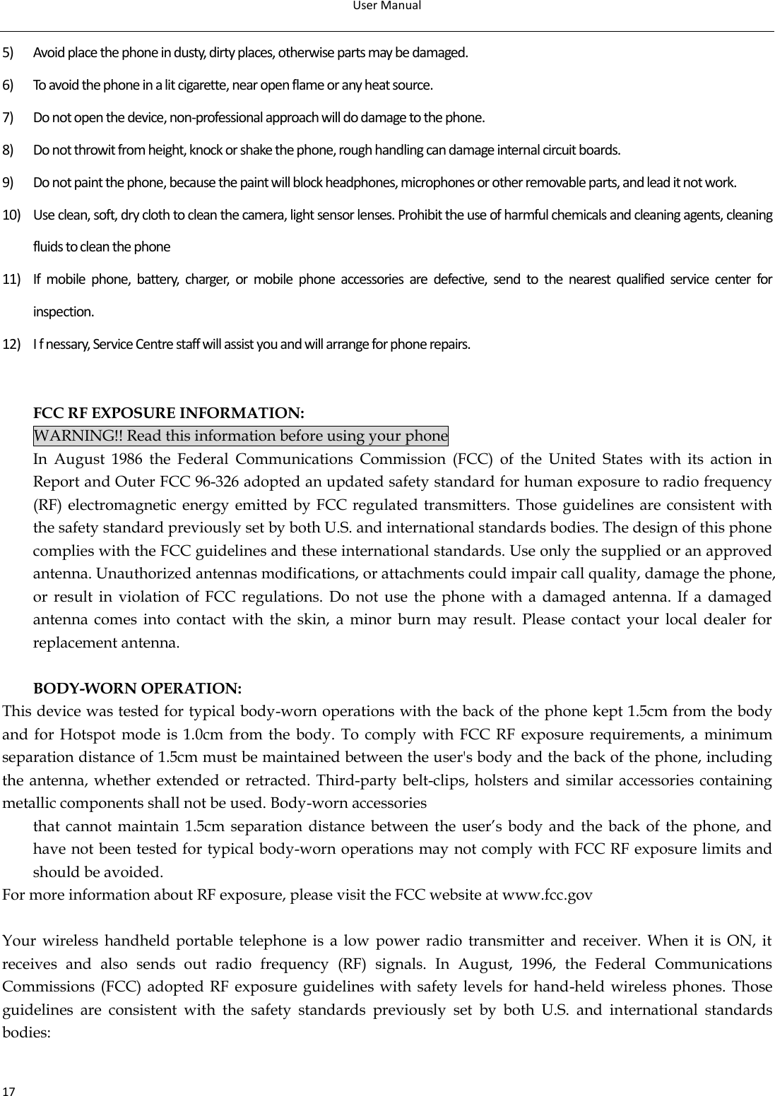 User Manual  17 5) Avoid place the phone in dusty, dirty places, otherwise parts may be damaged. 6) To avoid the phone in a lit cigarette, near open flame or any heat source. 7) Do not open the device, non-professional approach will do damage to the phone. 8) Do not throwit from height, knock or shake the phone, rough handling can damage internal circuit boards. 9) Do not paint the phone, because the paint will block headphones, microphones or other removable parts, and lead it not work. 10) Use clean, soft, dry cloth to clean the camera, light sensor lenses. Prohibit the use of harmful chemicals and cleaning agents, cleaning fluids to clean the phone 11) If  mobile  phone,  battery,  charger,  or  mobile  phone  accessories  are  defective,  send  to  the  nearest  qualified  service  center  for inspection. 12) I f nessary, Service Centre staff will assist you and will arrange for phone repairs.   FCC RF EXPOSURE INFORMATION: WARNING!! Read this information before using your phone In  August  1986  the  Federal  Communications  Commission  (FCC)  of  the  United  States  with  its  action  in Report and Outer FCC 96-326 adopted an updated safety standard for human exposure to radio frequency (RF) electromagnetic energy emitted by  FCC regulated transmitters.  Those guidelines are  consistent with the safety standard previously set by both U.S. and international standards bodies. The design of this phone complies with the FCC guidelines and these international standards. Use only the supplied or an approved antenna. Unauthorized antennas modifications, or attachments could impair call quality, damage the phone, or  result  in  violation  of  FCC  regulations.  Do not use the  phone  with  a  damaged  antenna. If  a  damaged antenna  comes  into  contact  with  the  skin,  a  minor  burn  may  result.  Please  contact  your  local  dealer  for replacement antenna. 13)  BODY-WORN OPERATION: This device was tested for typical body-worn operations with the back of the phone kept 1.5cm from the body and  for Hotspot  mode  is 1.0cm from  the body.  To  comply with  FCC RF  exposure  requirements,  a  minimum separation distance of 1.5cm must be maintained between the user&apos;s body and the back of the phone, including the antenna, whether extended or  retracted. Third-party belt-clips, holsters and  similar accessories containing metallic components shall not be used. Body-worn accessories that  cannot  maintain 1.5cm separation distance between  the user’s body and  the back of  the  phone, and have not been tested for typical body-worn operations may not comply with FCC RF exposure limits and should be avoided. For more information about RF exposure, please visit the FCC website at www.fcc.gov  Your  wireless  handheld  portable  telephone is  a  low  power  radio  transmitter  and  receiver.  When it  is  ON,  it receives  and  also  sends  out  radio  frequency  (RF)  signals.  In  August,  1996,  the  Federal  Communications Commissions (FCC) adopted RF  exposure guidelines with safety levels  for hand-held wireless phones. Those guidelines  are  consistent  with  the  safety  standards  previously  set  by  both  U.S.  and  international  standards bodies:  