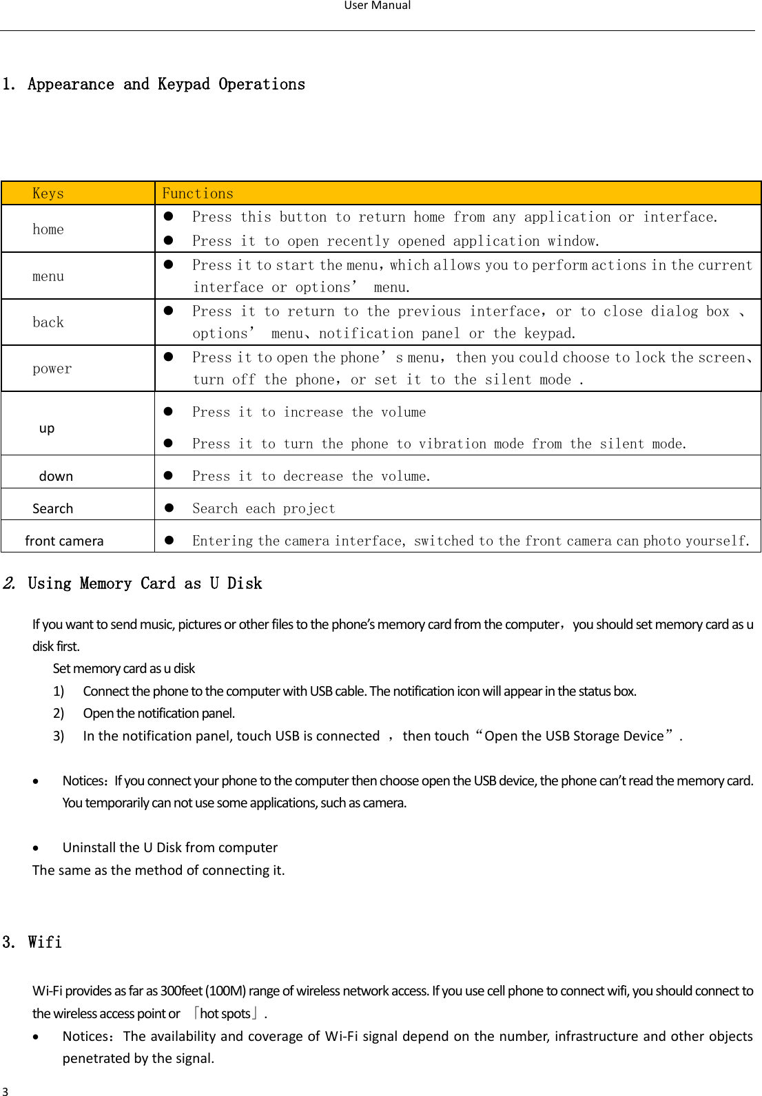 User Manual  3  1. Appearance and Keypad Operations    Keys Functions home  Press this button to return home from any application or interface.  Press it to open recently opened application window. menu  Press it to start the menu，which allows you to perform actions in the current interface or options’ menu. back  Press it to return to the previous interface，or to close dialog box 、options’ menu、notification panel or the keypad. power  Press it to open the phone’s menu，then you could choose to lock the screen、turn off the phone，or set it to the silent mode . up  Press it to increase the volume  Press it to turn the phone to vibration mode from the silent mode. down  Press it to decrease the volume. Search  Search each project front camera  Entering the camera interface, switched to the front camera can photo yourself. 2. Using Memory Card as U Disk If you want to send music, pictures or other files to the phone’s memory card from the computer，you should set memory card as u disk first. Set memory card as u disk 1) Connect the phone to the computer with USB cable. The notification icon will appear in the status box.       2) Open the notification panel. 3) In the notification panel, touch USB is connected  ，then touch“Open the USB Storage Device”.   Notices：If you connect your phone to the computer then choose open the USB device, the phone can’t read the memory card. You temporarily can not use some applications, such as camera.   Uninstall the U Disk from computer The same as the method of connecting it.  3. Wifi Wi-Fi provides as far as 300feet (100M) range of wireless network access. If you use cell phone to connect wifi, you should connect to the wireless access point or  「hot spots」.  Notices：The availability and coverage of Wi-Fi signal depend on the number, infrastructure and other objects penetrated by the signal. 