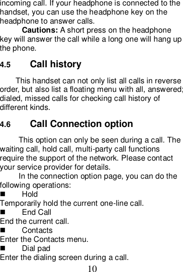 10 incoming call. If your headphone is connected to the handset, you can use the headphone key on the headphone to answer calls. Cautions: A short press on the headphone key will answer the call while a long one will hang up the phone. 4.5  Call history This handset can not only list all calls in reverse order, but also list a floating menu with all, answered; dialed, missed calls for checking call history of different kinds. 4.6  Call Connection option This option can only be seen during a call. The waiting call, hold call, multi-party call functions require the support of the network. Please contact your service provider for details. In the connection option page, you can do the following operations:   Hold Temporarily hold the current one-line call.   End Call End the current call.   Contacts Enter the Contacts menu.   Dial pad Enter the dialing screen during a call. 