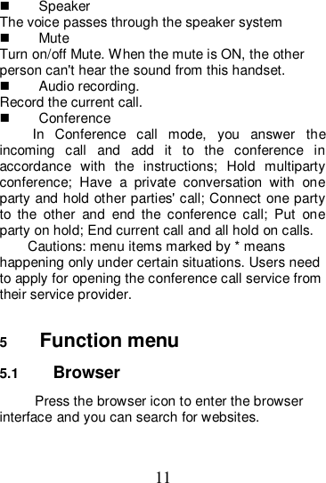 11   Speaker The voice passes through the speaker system   Mute Turn on/off Mute. When the mute is ON, the other person can&apos;t hear the sound from this handset.   Audio recording. Record the current call.   Conference In  Conference  call  mode,  you  answer  the incoming  call  and  add  it  to  the  conference  in accordance  with  the  instructions;  Hold  multiparty conference;  Have  a  private  conversation  with  one party and hold other parties&apos; call; Connect one party to  the  other  and  end  the  conference  call;  Put  one party on hold; End current call and all hold on calls. Cautions: menu items marked by * means happening only under certain situations. Users need to apply for opening the conference call service from their service provider.    5  Function menu 5.1  Browser   Press the browser icon to enter the browser interface and you can search for websites. 