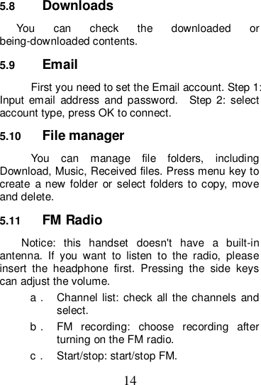 14 5.8  Downloads You  can  check  the  downloaded  or being-downloaded contents. 5.9  Email First you need to set the Email account. Step 1: Input  email  address  and  password.    Step  2:  select account type, press OK to connect.   5.10  File manager You  can  manage  file  folders,  including Download, Music, Received files. Press menu key to create  a new folder  or select folders to copy, move and delete. 5.11  FM Radio Notice:  this  handset  doesn&apos;t  have  a  built-in antenna.  If  you  want  to  listen  to  the  radio,  please insert  the  headphone  first.  Pressing  the  side  keys can adjust the volume.   a．  Channel  list:  check all the channels  and select. b．  FM  recording:  choose  recording  after turning on the FM radio. c．  Start/stop: start/stop FM. 