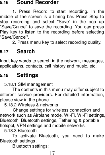 17 5.16  Sound Recorder 1.  Press  Record  to  start  recording.  In  the middle  of  the  screen  is  a  timing  bar.  Press Stop  to stop  recording  and  select  &quot;Save&quot;  in  the  pop  up &quot;Save/Cancel&apos; to save the recording. You can press Play  key  to  listen  to  the  recording  before  selecting &quot;Save/Cancel&quot;. 2. Press menu key to select recording quality. 5.17  Search Input key words to search in the network, messages, applications, contacts, call history and music, etc. 5.18  Settings 5.18.1 SIM management The contents in this menu may differ subject to different service  providers.  For  detailed  information, please view in the phone.   5.18.2 Wireless &amp; networks   Change settings for wireless connection and network such as Airplane mode, Wi-Fi, Wi-Fi settings, Bluetooth, Bluetooth settings, Tethering &amp; portable hotspot, VPN settings and mobile networks. 5.18.3 Bluetooth To  activate  Bluetooth,  you  need  to  make Bluetooth settings . Bluetooth settings: 