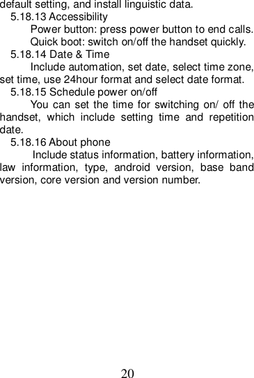 20 default setting, and install linguistic data. 5.18.13 Accessibility Power button: press power button to end calls. Quick boot: switch on/off the handset quickly. 5.18.14 Date &amp; Time Include automation, set date, select time zone, set time, use 24hour format and select date format. 5.18.15 Schedule power on/off You can set  the time for switching on/  off  the handset,  which  include  setting  time  and  repetition date. 5.18.16 About phone           Include status information, battery information, law  information,  type,  android  version,  base  band version, core version and version number.               