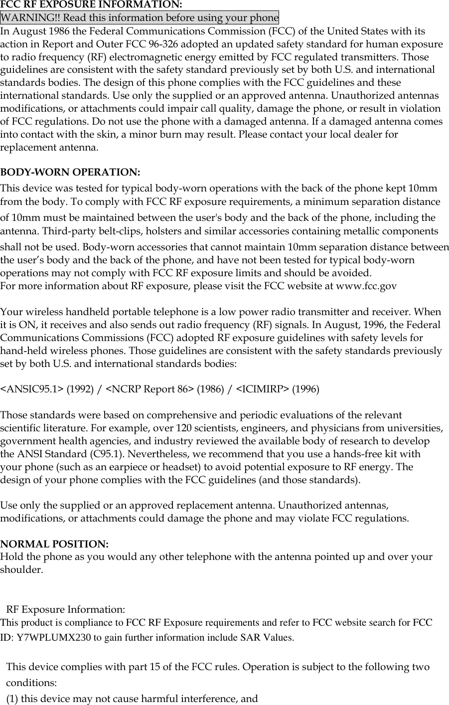  FCC RF EXPOSURE INFORMATION: WARNING!! Read this information before using your phone In August 1986 the Federal Communications Commission (FCC) of the United States with its action in Report and Outer FCC 96-326 adopted an updated safety standard for human exposure to radio frequency (RF) electromagnetic energy emitted by FCC regulated transmitters. Those guidelines are consistent with the safety standard previously set by both U.S. and international standards bodies. The design of this phone complies with the FCC guidelines and these international standards. Use only the supplied or an approved antenna. Unauthorized antennas modifications, or attachments could impair call quality, damage the phone, or result in violation of FCC regulations. Do not use the phone with a damaged antenna. If a damaged antenna comes into contact with the skin, a minor burn may result. Please contact your local dealer for replacement antenna.  BODY-WORN OPERATION: This device was tested for typical body-worn operations with the back of the phone kept 10mm from the body. To comply with FCC RF exposure requirements, a minimum separation distance of 10mm must be maintained between the user&apos;s body and the back of the phone, including the antenna. Third-party belt-clips, holsters and similar accessories containing metallic components shall not be used. Body-worn accessories that cannot maintain 10mm separation distance between the user’s body and the back of the phone, and have not been tested for typical body-worn operations may not comply with FCC RF exposure limits and should be avoided. For more information about RF exposure, please visit the FCC website at www.fcc.gov  Your wireless handheld portable telephone is a low power radio transmitter and receiver. When it is ON, it receives and also sends out radio frequency (RF) signals. In August, 1996, the Federal Communications Commissions (FCC) adopted RF exposure guidelines with safety levels for hand-held wireless phones. Those guidelines are consistent with the safety standards previously set by both U.S. and international standards bodies:  &lt;ANSIC95.1&gt; (1992) / &lt;NCRP Report 86&gt; (1986) / &lt;ICIMIRP&gt; (1996)  Those standards were based on comprehensive and periodic evaluations of the relevant scientific literature. For example, over 120 scientists, engineers, and physicians from universities, government health agencies, and industry reviewed the available body of research to develop the ANSI Standard (C95.1). Nevertheless, we recommend that you use a hands-free kit with your phone (such as an earpiece or headset) to avoid potential exposure to RF energy. The design of your phone complies with the FCC guidelines (and those standards).  Use only the supplied or an approved replacement antenna. Unauthorized antennas, modifications, or attachments could damage the phone and may violate FCC regulations.   NORMAL POSITION:  Hold the phone as you would any other telephone with the antenna pointed up and over your shoulder.   RF Exposure Information: This product is compliance to FCC RF Exposure requirements and refer to FCC website search for FCC ID: Y7WPLUMX230 to gain further information include SAR Values.    This device complies with part 15 of the FCC rules. Operation is subject to the following two conditions: (1) this device may not cause harmful interference, and 