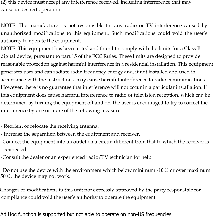  (2) this device must accept any interference received, including interference that may cause undesired operation.   NOTE:  The  manufacturer  is  not  responsible  for  any  radio  or  TV  interference  caused  by unauthorized  modifications  to  this  equipment.  Such  modifications  could  void  the  user’s authority to operate the equipment. NOTE: This equipment has been tested and found to comply with the limits for a Class B digital device, pursuant to part 15 of the FCC Rules. These limits are designed to provide reasonable protection against harmful interference in a residential installation. This equipment generates uses and can radiate radio frequency energy and, if not installed and used in accordance with the instructions, may cause harmful interference to radio communications. However, there is no guarantee that interference will not occur in a particular installation. If this equipment does cause harmful interference to radio or television reception, which can be determined by turning the equipment off and on, the user is encouraged to try to correct the interference by one or more of the following measures:   - Reorient or relocate the receiving antenna. - Increase the separation between the equipment and receiver. -Connect the equipment into an outlet on a circuit different from that to which the receiver is connected. -Consult the dealer or an experienced radio/TV technician for help      Do not use the device with the environment which below minimum -10℃ or over maximum 50℃, the device may not work.        Changes or modifications to this unit not expressly approved by the party responsible for compliance could void the user’s authority to operate the equipment.    Ad Hoc function is supported but not able to operate on non-US frequencies.     