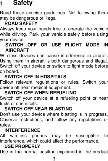 3 1  Safety Read  these  concise  guidelines.  Not  following  them may be dangerous or illegal. ROAD SAFETY Always keep your hands free to operate the vehicle while driving.  Park your  vehicle  safely before  using your device. SWITCH  OFF  OR  USE  FLIGHT  MODE  IN AIRCRAFT Wireless  devices  can  cause  interference  in  aircraft. Using them in aircraft is both dangerous and illegal. Switch off your device or switch to fight mode before on board. SWITCH OFF IN HOSPITALS Follow  relevant  regulations  or  rules.  Switch  your device off near medical equipment. SWITCH OFF WHEN REFUELING Switch  off  your  device  at  a  refueling  point  or  near fuels or chemicals. SWITCH OFF NEAR BLASTING Don’t use your device where blasting is in progress. Observe  restrictions,  and  follow  any  regulations  or rules. INTERFERENCE All  wireless  phones  may  be  susceptible  to interference, which could affect the performance. USE PROPERLY Use  in the normal position explained in  the product 