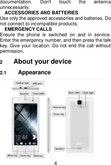 4 documentation.  Don&apos;t  touch  the  antenna unnecessarily. ACCESSORIES AND BATTERIES Use only the approved accessories and batteries. Do not connect to incompatible products. EMERGENCY CALLS Ensure  the  phone  is  switched  on  and  in  service. Enter the emergency number, and then press the talk key.  Give your location. Do  not end the call without permission. 2  About your device 2.1  Appearance  