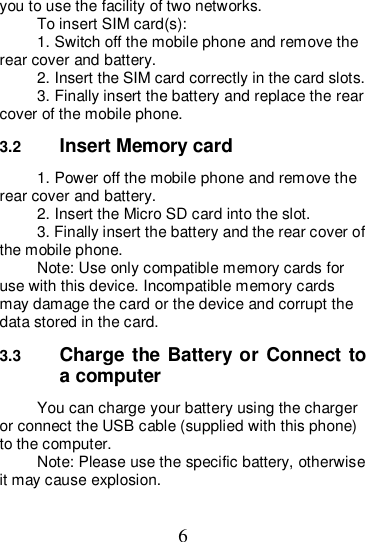 6 you to use the facility of two networks. To insert SIM card(s): 1. Switch off the mobile phone and remove the rear cover and battery. 2. Insert the SIM card correctly in the card slots. 3. Finally insert the battery and replace the rear cover of the mobile phone. 3.2  Insert Memory card 1. Power off the mobile phone and remove the rear cover and battery. 2. Insert the Micro SD card into the slot. 3. Finally insert the battery and the rear cover of the mobile phone. Note: Use only compatible memory cards for use with this device. Incompatible memory cards may damage the card or the device and corrupt the data stored in the card. 3.3  Charge the Battery or Connect to a computer You can charge your battery using the charger or connect the USB cable (supplied with this phone) to the computer. Note: Please use the specific battery, otherwise it may cause explosion. 