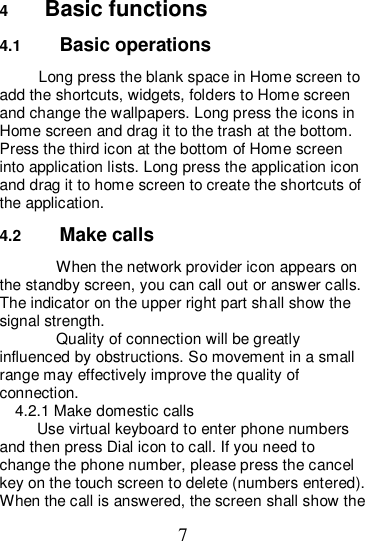 7 4  Basic functions 4.1  Basic operations Long press the blank space in Home screen to add the shortcuts, widgets, folders to Home screen and change the wallpapers. Long press the icons in Home screen and drag it to the trash at the bottom. Press the third icon at the bottom of Home screen into application lists. Long press the application icon and drag it to home screen to create the shortcuts of the application. 4.2  Make calls When the network provider icon appears on the standby screen, you can call out or answer calls. The indicator on the upper right part shall show the signal strength. Quality of connection will be greatly influenced by obstructions. So movement in a small range may effectively improve the quality of connection.             4.2.1 Make domestic calls Use virtual keyboard to enter phone numbers and then press Dial icon to call. If you need to change the phone number, please press the cancel key on the touch screen to delete (numbers entered). When the call is answered, the screen shall show the 