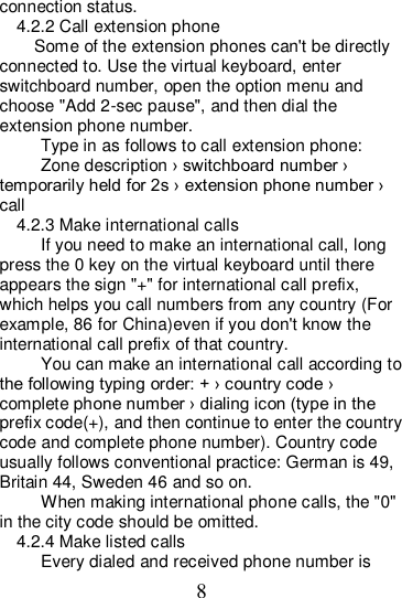 8 connection status. 4.2.2 Call extension phone Some of the extension phones can&apos;t be directly connected to. Use the virtual keyboard, enter switchboard number, open the option menu and choose &quot;Add 2-sec pause&quot;, and then dial the extension phone number. Type in as follows to call extension phone: Zone description › switchboard number › temporarily held for 2s › extension phone number › call 4.2.3 Make international calls If you need to make an international call, long press the 0 key on the virtual keyboard until there appears the sign &quot;+&quot; for international call prefix, which helps you call numbers from any country (For example, 86 for China)even if you don&apos;t know the international call prefix of that country. You can make an international call according to the following typing order: + › country code › complete phone number › dialing icon (type in the prefix code(+), and then continue to enter the country code and complete phone number). Country code usually follows conventional practice: German is 49, Britain 44, Sweden 46 and so on.   When making international phone calls, the &quot;0&quot; in the city code should be omitted.   4.2.4 Make listed calls Every dialed and received phone number is 