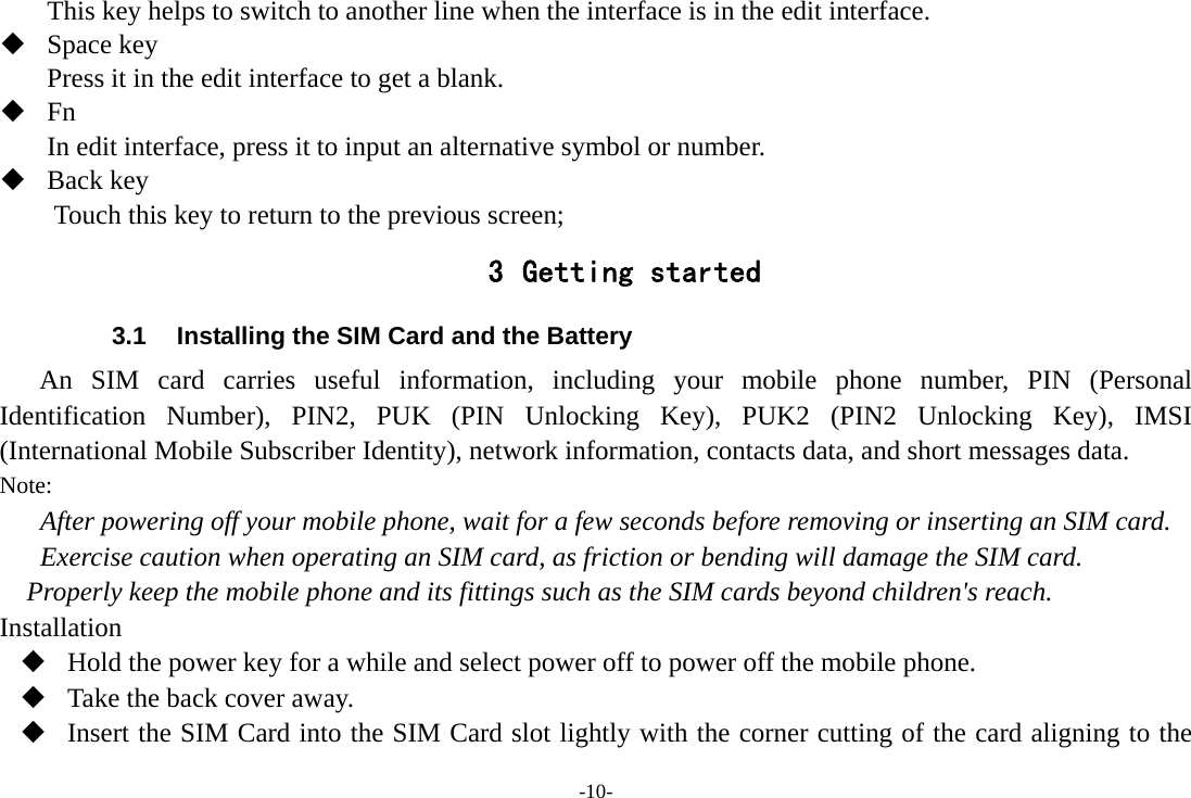 -10- This key helps to switch to another line when the interface is in the edit interface.  Space key Press it in the edit interface to get a blank.  Fn In edit interface, press it to input an alternative symbol or number.  Back key Touch this key to return to the previous screen; 3 Getting started 3.1  Installing the SIM Card and the Battery An SIM card carries useful information, including your mobile phone number, PIN (Personal Identification Number), PIN2, PUK (PIN Unlocking Key), PUK2 (PIN2 Unlocking Key), IMSI (International Mobile Subscriber Identity), network information, contacts data, and short messages data. Note: After powering off your mobile phone, wait for a few seconds before removing or inserting an SIM card. Exercise caution when operating an SIM card, as friction or bending will damage the SIM card. Properly keep the mobile phone and its fittings such as the SIM cards beyond children&apos;s reach. Installation  Hold the power key for a while and select power off to power off the mobile phone.  Take the back cover away.  Insert the SIM Card into the SIM Card slot lightly with the corner cutting of the card aligning to the 