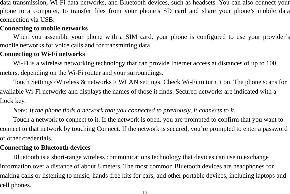 -13- data transmission, Wi-Fi data networks, and Bluetooth devices, such as headsets. You can also connect your phone to a computer, to transfer files from your phone’s SD card and share your phone’s mobile data connection via USB. Connecting to mobile networks     When you assemble your phone with a SIM card, your phone is configured to use your provider’s mobile networks for voice calls and for transmitting data.   Connecting to Wi-Fi networks Wi-Fi is a wireless networking technology that can provide Internet access at distances of up to 100 meters, depending on the Wi-Fi router and your surroundings.   Touch Settings&gt;Wireless &amp; networks &gt; WLAN settings. Check Wi-Fi to turn it on. The phone scans for available Wi-Fi networks and displays the names of those it finds. Secured networks are indicated with a Lock key.   Note: If the phone finds a network that you connected to previously, it connects to it. Touch a network to connect to it. If the network is open, you are prompted to confirm that you want to connect to that network by touching Connect. If the network is secured, you’re prompted to enter a password or other credentials. Connecting to Bluetooth devices Bluetooth is a short-range wireless communications technology that devices can use to exchange information over a distance of about 8 meters. The most common Bluetooth devices are headphones for making calls or listening to music, hands-free kits for cars, and other portable devices, including laptops and cell phones.   