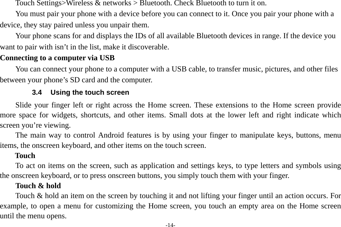 -14-     Touch Settings&gt;Wireless &amp; networks &gt; Bluetooth. Check Bluetooth to turn it on.         You must pair your phone with a device before you can connect to it. Once you pair your phone with a device, they stay paired unless you unpair them.         Your phone scans for and displays the IDs of all available Bluetooth devices in range. If the device you want to pair with isn’t in the list, make it discoverable.   Connecting to a computer via USB You can connect your phone to a computer with a USB cable, to transfer music, pictures, and other files between your phone’s SD card and the computer. 3.4  Using the touch screen Slide your finger left or right across the Home screen. These extensions to the Home screen provide more space for widgets, shortcuts, and other items. Small dots at the lower left and right indicate which screen you’re viewing. The main way to control Android features is by using your finger to manipulate keys, buttons, menu items, the onscreen keyboard, and other items on the touch screen.   Touch           To act on items on the screen, such as application and settings keys, to type letters and symbols using the onscreen keyboard, or to press onscreen buttons, you simply touch them with your finger. Touch &amp; hold   Touch &amp; hold an item on the screen by touching it and not lifting your finger until an action occurs. For example, to open a menu for customizing the Home screen, you touch an empty area on the Home screen until the menu opens.     