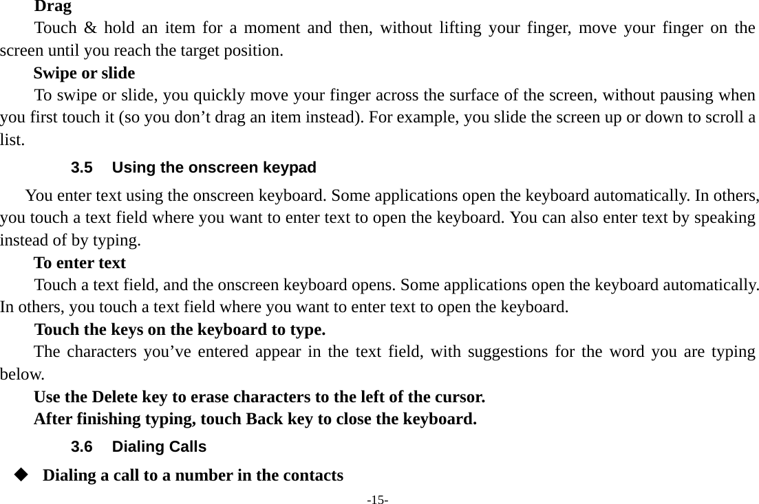 -15- Drag  Touch &amp; hold an item for a moment and then, without lifting your finger, move your finger on the screen until you reach the target position.   Swipe or slide       To swipe or slide, you quickly move your finger across the surface of the screen, without pausing when you first touch it (so you don’t drag an item instead). For example, you slide the screen up or down to scroll a list. 3.5  Using the onscreen keypad You enter text using the onscreen keyboard. Some applications open the keyboard automatically. In others, you touch a text field where you want to enter text to open the keyboard. You can also enter text by speaking instead of by typing.   To enter text Touch a text field, and the onscreen keyboard opens. Some applications open the keyboard automatically. In others, you touch a text field where you want to enter text to open the keyboard.     Touch the keys on the keyboard to type. The characters you’ve entered appear in the text field, with suggestions for the word you are typing below.   Use the Delete key to erase characters to the left of the cursor. After finishing typing, touch Back key to close the keyboard. 3.6 Dialing Calls  Dialing a call to a number in the contacts 