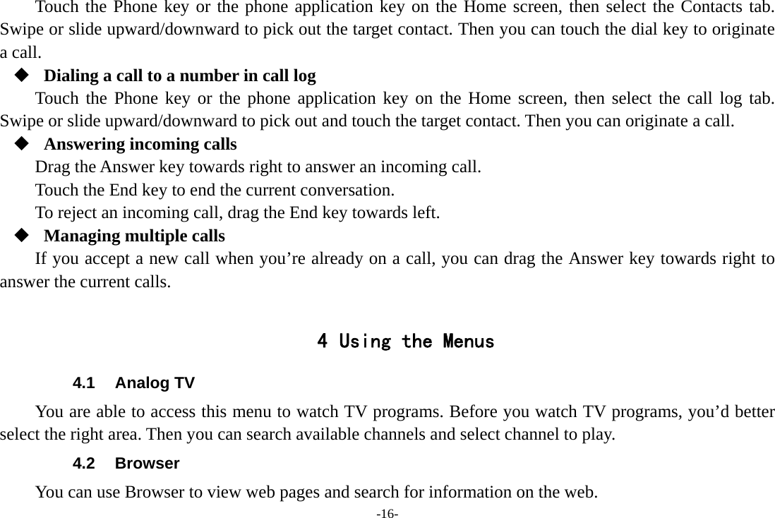 -16- Touch the Phone key or the phone application key on the Home screen, then select the Contacts tab. Swipe or slide upward/downward to pick out the target contact. Then you can touch the dial key to originate a call.  Dialing a call to a number in call log Touch the Phone key or the phone application key on the Home screen, then select the call log tab. Swipe or slide upward/downward to pick out and touch the target contact. Then you can originate a call.  Answering incoming calls Drag the Answer key towards right to answer an incoming call. Touch the End key to end the current conversation. To reject an incoming call, drag the End key towards left.  Managing multiple calls If you accept a new call when you’re already on a call, you can drag the Answer key towards right to answer the current calls.  4 Using the Menus 4.1 Analog TV You are able to access this menu to watch TV programs. Before you watch TV programs, you’d better select the right area. Then you can search available channels and select channel to play. 4.2 Browser You can use Browser to view web pages and search for information on the web. 