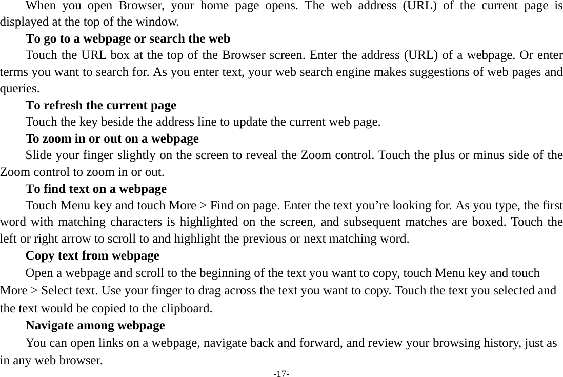 -17- When you open Browser, your home page opens. The web address (URL) of the current page is displayed at the top of the window. To go to a webpage or search the web Touch the URL box at the top of the Browser screen. Enter the address (URL) of a webpage. Or enter terms you want to search for. As you enter text, your web search engine makes suggestions of web pages and queries.      To refresh the current page         Touch the key beside the address line to update the current web page.         To zoom in or out on a webpage Slide your finger slightly on the screen to reveal the Zoom control. Touch the plus or minus side of the Zoom control to zoom in or out.        To find text on a webpage Touch Menu key and touch More &gt; Find on page. Enter the text you’re looking for. As you type, the first word with matching characters is highlighted on the screen, and subsequent matches are boxed. Touch the left or right arrow to scroll to and highlight the previous or next matching word.        Copy text from webpage Open a webpage and scroll to the beginning of the text you want to copy, touch Menu key and touch More &gt; Select text. Use your finger to drag across the text you want to copy. Touch the text you selected and the text would be copied to the clipboard. Navigate among webpage You can open links on a webpage, navigate back and forward, and review your browsing history, just as in any web browser.   