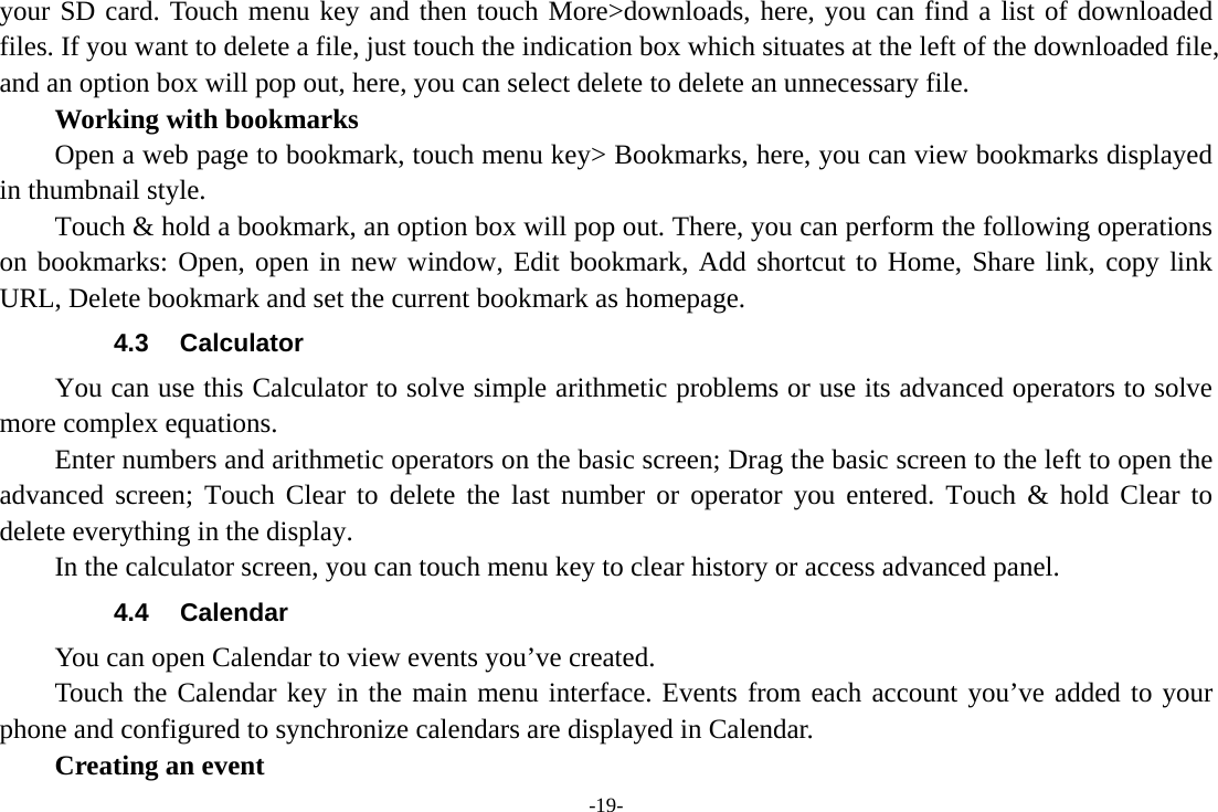 -19- your SD card. Touch menu key and then touch More&gt;downloads, here, you can find a list of downloaded files. If you want to delete a file, just touch the indication box which situates at the left of the downloaded file, and an option box will pop out, here, you can select delete to delete an unnecessary file.     Working with bookmarks         Open a web page to bookmark, touch menu key&gt; Bookmarks, here, you can view bookmarks displayed in thumbnail style.   Touch &amp; hold a bookmark, an option box will pop out. There, you can perform the following operations on bookmarks: Open, open in new window, Edit bookmark, Add shortcut to Home, Share link, copy link URL, Delete bookmark and set the current bookmark as homepage. 4.3 Calculator         You can use this Calculator to solve simple arithmetic problems or use its advanced operators to solve more complex equations.         Enter numbers and arithmetic operators on the basic screen; Drag the basic screen to the left to open the advanced screen; Touch Clear to delete the last number or operator you entered. Touch &amp; hold Clear to delete everything in the display.     In the calculator screen, you can touch menu key to clear history or access advanced panel. 4.4 Calendar You can open Calendar to view events you’ve created.   Touch the Calendar key in the main menu interface. Events from each account you’ve added to your phone and configured to synchronize calendars are displayed in Calendar.     Creating an event 