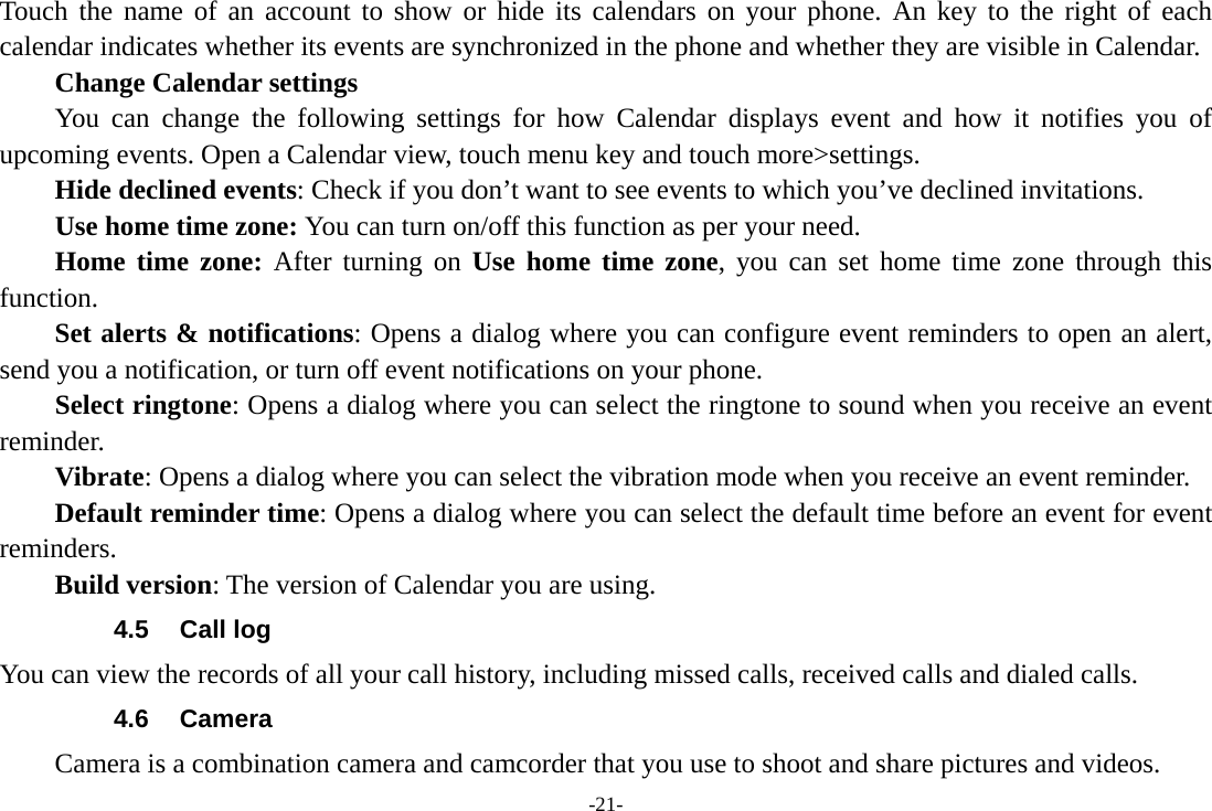 -21- Touch the name of an account to show or hide its calendars on your phone. An key to the right of each calendar indicates whether its events are synchronized in the phone and whether they are visible in Calendar.     Change Calendar settings You can change the following settings for how Calendar displays event and how it notifies you of upcoming events. Open a Calendar view, touch menu key and touch more&gt;settings.     Hide declined events: Check if you don’t want to see events to which you’ve declined invitations. Use home time zone: You can turn on/off this function as per your need. Home time zone: After turning on Use home time zone, you can set home time zone through this function.     Set alerts &amp; notifications: Opens a dialog where you can configure event reminders to open an alert, send you a notification, or turn off event notifications on your phone. Select ringtone: Opens a dialog where you can select the ringtone to sound when you receive an event reminder.     Vibrate: Opens a dialog where you can select the vibration mode when you receive an event reminder.     Default reminder time: Opens a dialog where you can select the default time before an event for event reminders.     Build version: The version of Calendar you are using. 4.5 Call log You can view the records of all your call history, including missed calls, received calls and dialed calls. 4.6 Camera Camera is a combination camera and camcorder that you use to shoot and share pictures and videos. 