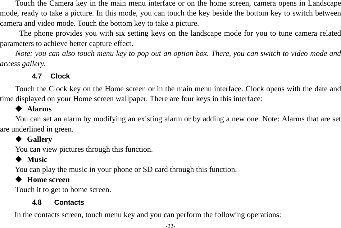 -22- Touch the Camera key in the main menu interface or on the home screen, camera opens in Landscape mode, ready to take a picture. In this mode, you can touch the key beside the bottom key to switch between camera and video mode. Touch the bottom key to take a picture.        The phone provides you with six setting keys on the landscape mode for you to tune camera related parameters to achieve better capture effect.   Note: you can also touch menu key to pop out an option box. There, you can switch to video mode and access gallery. 4.7 Clock Touch the Clock key on the Home screen or in the main menu interface. Clock opens with the date and time displayed on your Home screen wallpaper. There are four keys in this interface:  Alarms You can set an alarm by modifying an existing alarm or by adding a new one. Note: Alarms that are set are underlined in green.  Gallery You can view pictures through this function.    Music You can play the music in your phone or SD card through this function.  Home screen Touch it to get to home screen. 4.8  Contacts In the contacts screen, touch menu key and you can perform the following operations: 