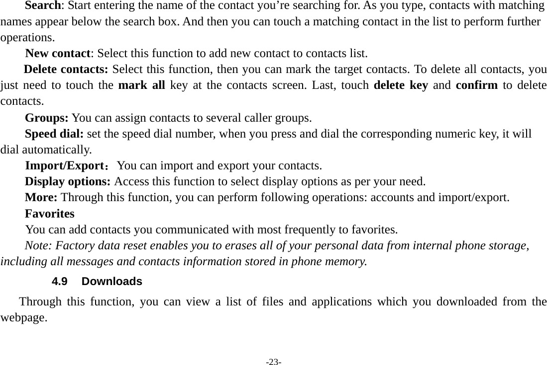 -23- Search: Start entering the name of the contact you’re searching for. As you type, contacts with matching names appear below the search box. And then you can touch a matching contact in the list to perform further operations.     New contact: Select this function to add new contact to contacts list. Delete contacts: Select this function, then you can mark the target contacts. To delete all contacts, you just need to touch the mark all key at the contacts screen. Last, touch delete key and confirm to delete contacts.  Groups: You can assign contacts to several caller groups. Speed dial: set the speed dial number, when you press and dial the corresponding numeric key, it will dial automatically.     Import/Export：You can import and export your contacts. Display options: Access this function to select display options as per your need. More: Through this function, you can perform following operations: accounts and import/export. Favorites         You can add contacts you communicated with most frequently to favorites. Note: Factory data reset enables you to erases all of your personal data from internal phone storage, including all messages and contacts information stored in phone memory.   4.9 Downloads Through this function, you can view a list of files and applications which you downloaded from the webpage.  