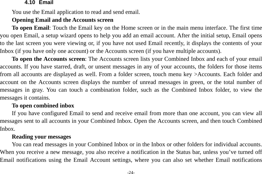 -24- 4.10 Email You use the Email application to read and send email.           Opening Email and the Accounts screen      To open Email: Touch the Email key on the Home screen or in the main menu interface. The first time you open Email, a setup wizard opens to help you add an email account. After the initial setup, Email opens to the last screen you were viewing or, if you have not used Email recently, it displays the contents of your Inbox (if you have only one account) or the Accounts screen (if you have multiple accounts).      To open the Accounts screen: The Accounts screen lists your Combined Inbox and each of your email accounts. If you have starred, draft, or unsent messages in any of your accounts, the folders for those items from all accounts are displayed as well. From a folder screen, touch menu key &gt;Accounts. Each folder and account on the Accounts screen displays the number of unread messages in green, or the total number of messages in gray. You can touch a combination folder, such as the Combined Inbox folder, to view the messages it contains.     To open combined inbox If you have configured Email to send and receive email from more than one account, you can view all messages sent to all accounts in your Combined Inbox. Open the Accounts screen, and then touch Combined Inbox.      Reading your messages         You can read messages in your Combined Inbox or in the Inbox or other folders for individual accounts. When you receive a new message, you also receive a notification in the Status bar, unless you’ve turned off Email notifications using the Email Account settings, where you can also set whether Email notifications 