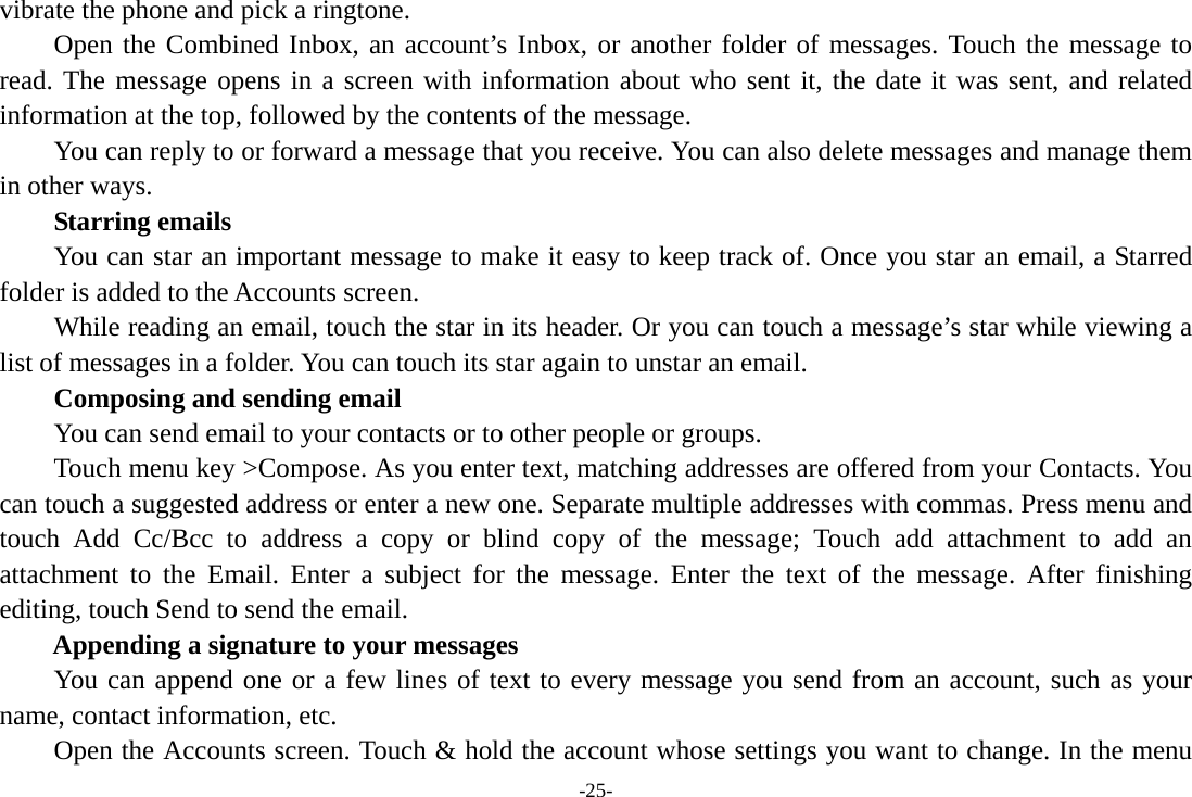 -25- vibrate the phone and pick a ringtone.     Open the Combined Inbox, an account’s Inbox, or another folder of messages. Touch the message to read. The message opens in a screen with information about who sent it, the date it was sent, and related information at the top, followed by the contents of the message. You can reply to or forward a message that you receive. You can also delete messages and manage them in other ways.     Starring emails You can star an important message to make it easy to keep track of. Once you star an email, a Starred folder is added to the Accounts screen.         While reading an email, touch the star in its header. Or you can touch a message’s star while viewing a list of messages in a folder. You can touch its star again to unstar an email.     Composing and sending email         You can send email to your contacts or to other people or groups.           Touch menu key &gt;Compose. As you enter text, matching addresses are offered from your Contacts. You can touch a suggested address or enter a new one. Separate multiple addresses with commas. Press menu and touch Add Cc/Bcc to address a copy or blind copy of the message; Touch add attachment to add an attachment to the Email. Enter a subject for the message. Enter the text of the message. After finishing editing, touch Send to send the email. Appending a signature to your messages You can append one or a few lines of text to every message you send from an account, such as your name, contact information, etc.         Open the Accounts screen. Touch &amp; hold the account whose settings you want to change. In the menu 