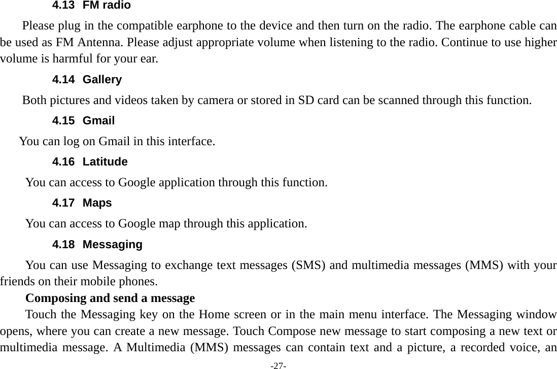-27- 4.13 FM radio     Please plug in the compatible earphone to the device and then turn on the radio. The earphone cable can be used as FM Antenna. Please adjust appropriate volume when listening to the radio. Continue to use higher volume is harmful for your ear.   4.14 Gallery     Both pictures and videos taken by camera or stored in SD card can be scanned through this function. 4.15 Gmail  You can log on Gmail in this interface. 4.16 Latitude You can access to Google application through this function. 4.17 Maps You can access to Google map through this application. 4.18 Messaging You can use Messaging to exchange text messages (SMS) and multimedia messages (MMS) with your friends on their mobile phones. Composing and send a message Touch the Messaging key on the Home screen or in the main menu interface. The Messaging window opens, where you can create a new message. Touch Compose new message to start composing a new text or multimedia message. A Multimedia (MMS) messages can contain text and a picture, a recorded voice, an 