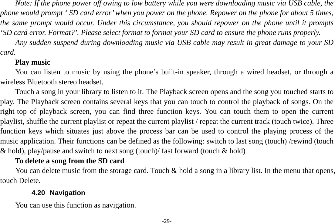 -29-       Note: If the phone power off owing to low battery while you were downloading music via USB cable, the phone would prompt ‘ SD card error’ when you power on the phone. Repower on the phone for about 5 times, the same prompt would occur. Under this circumstance, you should repower on the phone until it prompts ‘SD card error. Format?’. Please select format to format your SD card to ensure the phone runs properly. Any sudden suspend during downloading music via USB cable may result in great damage to your SD card.     Play music You can listen to music by using the phone’s built-in speaker, through a wired headset, or through a wireless Bluetooth stereo headset. Touch a song in your library to listen to it. The Playback screen opens and the song you touched starts to play. The Playback screen contains several keys that you can touch to control the playback of songs. On the right-top of playback screen, you can find three function keys. You can touch them to open the current playlist, shuffle the current playlist or repeat the current playlist / repeat the current track (touch twice). Three function keys which situates just above the process bar can be used to control the playing process of the music application. Their functions can be defined as the following: switch to last song (touch) /rewind (touch &amp; hold), play/pause and switch to next song (touch)/ fast forward (touch &amp; hold)   To delete a song from the SD card You can delete music from the storage card. Touch &amp; hold a song in a library list. In the menu that opens, touch Delete. 4.20 Navigation You can use this function as navigation. 