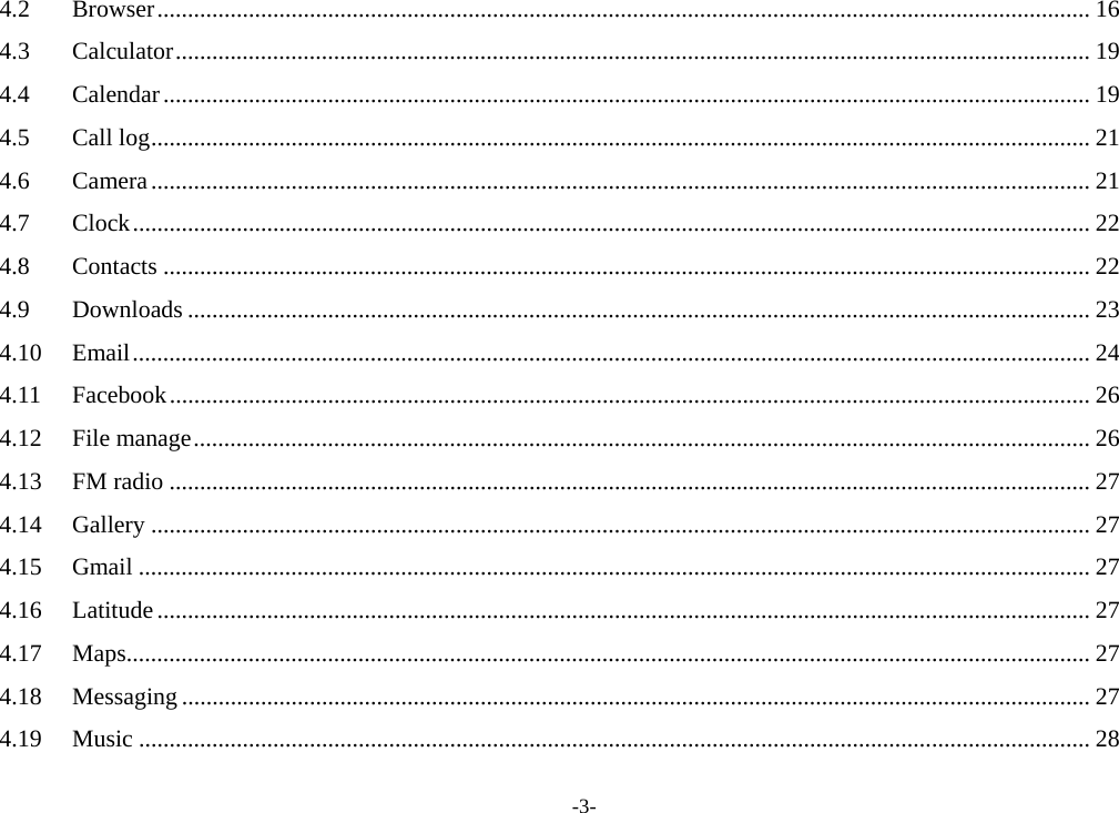 -3- 4.2Browser ......................................................................................................................................................... 164.3Calculator ...................................................................................................................................................... 194.4Calendar ........................................................................................................................................................ 194.5Call log .......................................................................................................................................................... 214.6Camera .......................................................................................................................................................... 214.7Clock ............................................................................................................................................................. 224.8Contacts ........................................................................................................................................................ 224.9Downloads .................................................................................................................................................... 234.10Email ............................................................................................................................................................. 244.11Facebook ....................................................................................................................................................... 264.12File manage ................................................................................................................................................... 264.13FM radio ....................................................................................................................................................... 274.14Gallery .......................................................................................................................................................... 274.15Gmail ............................................................................................................................................................ 274.16Latitude ......................................................................................................................................................... 274.17Maps .............................................................................................................................................................. 274.18Messaging ..................................................................................................................................................... 274.19Music ............................................................................................................................................................ 28