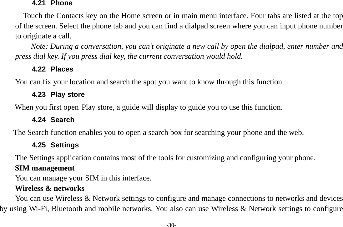 -30- 4.21 Phone     Touch the Contacts key on the Home screen or in main menu interface. Four tabs are listed at the top of the screen. Select the phone tab and you can find a dialpad screen where you can input phone number to originate a call.     Note: During a conversation, you can’t originate a new call by open the dialpad, enter number and press dial key. If you press dial key, the current conversation would hold.   4.22 Places You can fix your location and search the spot you want to know through this function. 4.23 Play store        When you first open Play store, a guide will display to guide you to use this function. 4.24 Search     The Search function enables you to open a search box for searching your phone and the web.   4.25 Settings The Settings application contains most of the tools for customizing and configuring your phone. SIM management         You can manage your SIM in this interface. Wireless &amp; networks         You can use Wireless &amp; Network settings to configure and manage connections to networks and devices by using Wi-Fi, Bluetooth and mobile networks. You also can use Wireless &amp; Network settings to configure 