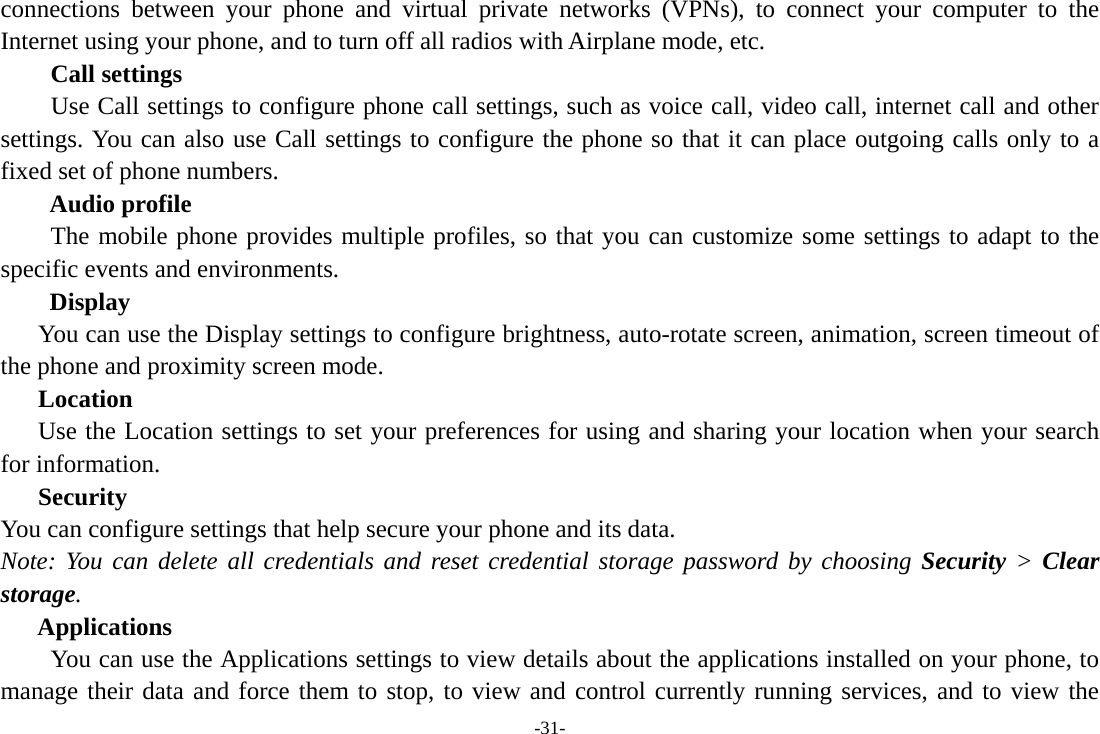 -31- connections between your phone and virtual private networks (VPNs), to connect your computer to the Internet using your phone, and to turn off all radios with Airplane mode, etc.     Call settings     Use Call settings to configure phone call settings, such as voice call, video call, internet call and other settings. You can also use Call settings to configure the phone so that it can place outgoing calls only to a fixed set of phone numbers. Audio profile The mobile phone provides multiple profiles, so that you can customize some settings to adapt to the specific events and environments. Display You can use the Display settings to configure brightness, auto-rotate screen, animation, screen timeout of the phone and proximity screen mode. Location Use the Location settings to set your preferences for using and sharing your location when your search for information.   Security You can configure settings that help secure your phone and its data. Note: You can delete all credentials and reset credential storage password by choosing Security &gt; Clear storage. Applications         You can use the Applications settings to view details about the applications installed on your phone, to manage their data and force them to stop, to view and control currently running services, and to view the 