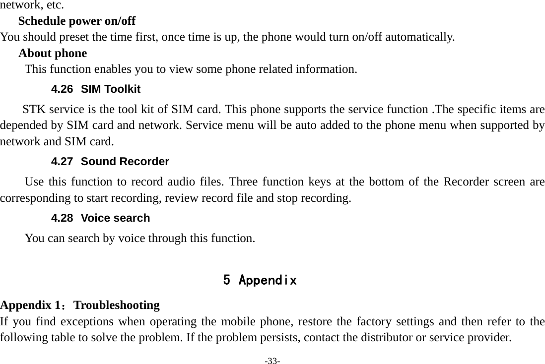 -33- network, etc. Schedule power on/off You should preset the time first, once time is up, the phone would turn on/off automatically. About phone This function enables you to view some phone related information. 4.26 SIM Toolkit STK service is the tool kit of SIM card. This phone supports the service function .The specific items are depended by SIM card and network. Service menu will be auto added to the phone menu when supported by network and SIM card. 4.27 Sound Recorder Use this function to record audio files. Three function keys at the bottom of the Recorder screen are corresponding to start recording, review record file and stop recording. 4.28 Voice search You can search by voice through this function.  5 Appendix Appendix 1：Troubleshooting If you find exceptions when operating the mobile phone, restore the factory settings and then refer to the following table to solve the problem. If the problem persists, contact the distributor or service provider. 