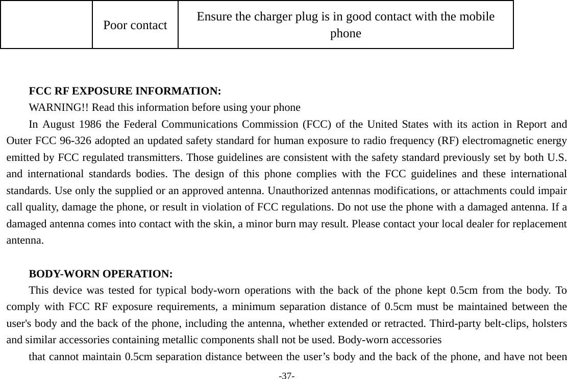 -37- Poor contact  Ensure the charger plug is in good contact with the mobile phone   FCC RF EXPOSURE INFORMATION: WARNING!! Read this information before using your phone In August 1986 the Federal Communications Commission (FCC) of the United States with its action in Report and Outer FCC 96-326 adopted an updated safety standard for human exposure to radio frequency (RF) electromagnetic energy emitted by FCC regulated transmitters. Those guidelines are consistent with the safety standard previously set by both U.S. and international standards bodies. The design of this phone complies with the FCC guidelines and these international standards. Use only the supplied or an approved antenna. Unauthorized antennas modifications, or attachments could impair call quality, damage the phone, or result in violation of FCC regulations. Do not use the phone with a damaged antenna. If a damaged antenna comes into contact with the skin, a minor burn may result. Please contact your local dealer for replacement antenna.  BODY-WORN OPERATION: This device was tested for typical body-worn operations with the back of the phone kept 0.5cm from the body. To comply with FCC RF exposure requirements, a minimum separation distance of 0.5cm must be maintained between the user&apos;s body and the back of the phone, including the antenna, whether extended or retracted. Third-party belt-clips, holsters and similar accessories containing metallic components shall not be used. Body-worn accessories that cannot maintain 0.5cm separation distance between the user’s body and the back of the phone, and have not been 