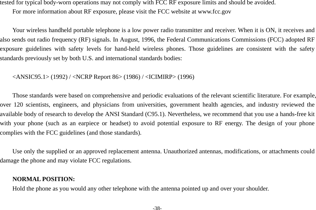 -38- tested for typical body-worn operations may not comply with FCC RF exposure limits and should be avoided. For more information about RF exposure, please visit the FCC website at www.fcc.gov  Your wireless handheld portable telephone is a low power radio transmitter and receiver. When it is ON, it receives and also sends out radio frequency (RF) signals. In August, 1996, the Federal Communications Commissions (FCC) adopted RF exposure guidelines with safety levels for hand-held wireless phones. Those guidelines are consistent with the safety standards previously set by both U.S. and international standards bodies:  &lt;ANSIC95.1&gt; (1992) / &lt;NCRP Report 86&gt; (1986) / &lt;ICIMIRP&gt; (1996)  Those standards were based on comprehensive and periodic evaluations of the relevant scientific literature. For example, over 120 scientists, engineers, and physicians from universities, government health agencies, and industry reviewed the available body of research to develop the ANSI Standard (C95.1). Nevertheless, we recommend that you use a hands-free kit with your phone (such as an earpiece or headset) to avoid potential exposure to RF energy. The design of your phone complies with the FCC guidelines (and those standards).  Use only the supplied or an approved replacement antenna. Unauthorized antennas, modifications, or attachments could damage the phone and may violate FCC regulations.    NORMAL POSITION:   Hold the phone as you would any other telephone with the antenna pointed up and over your shoulder.  